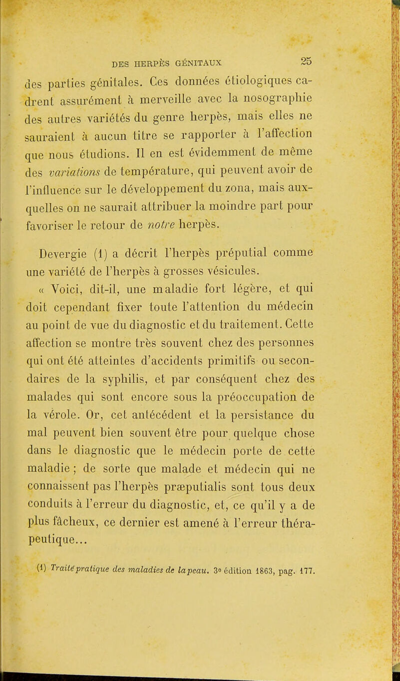 des parties génitales. Ces données étic-logiques ca- drent assurément à merveille avec la nosographie des autres variétés du genre herpès, mais elles ne sauraient à aucun titre se rapporter à l'affection que nous étudions. Il en est évidemment de même des variations de température, qui peuvent avoir de l'influence sur le développement du zona, mais aux- quelles on ne saurait attribuer la moindre part pour favoriser le retour de notre herpès. Devergie (1) a décrit l'herpès préputial comme une variété de l'herpès à grosses vésicules. « Voici, dit-il, une maladie fort légère, et qui doit cependant fixer toute l'attention du médecin au point de vue du diagnostic et du traitement. Cette affection se montre très souvent chez des personnes qui ont été atteintes d'accidents primitifs ou secon- daires de la syphilis, et par conséquent chez des malades qui sont encore sous la préoccupation de la vérole. Or, cet antécédent et la persistance du mal peuvent bien souvent être pour quelque chose dans le diagnostic que le médecin porte de cette maladie ; de sorte que malade et médecin qui ne connaissent pas l'herpès praeputialis sont tous deux conduits à l'erreur du diagnostic, et, ce qu'il y a de plus fâcheux, ce dernier est amené à l'erreur théra- peutique... (i) Traité pratique des maladies de lapeau. 3» édition 1863, pag. 177.