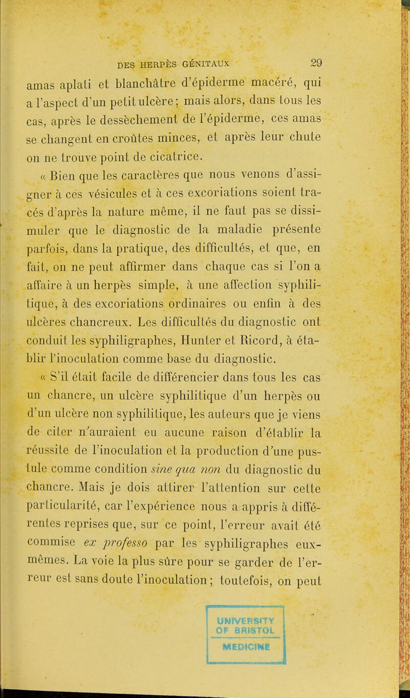 amas aplati et blanchâtre d'épiderme macéré, qui a l'aspect d'un petit ulcère; mais alors, dans tous les cas, après le dessèchement de l'épiderme, ces amas se changent en croûtes minces, et après leur chute on ne trouve point de cicatrice. « Bien que les caractères que nous venons d'assi- gner à ces vésicules et à ces excoriations soient tra- cés d'après la nature même, il ne faut pas se dissi- muler que le diagnostic de la maladie présente parfois, dans la pratique, des difficultés, et que, en fait, on ne peut affirmer dans chaque cas si l'on a affaire à un herpès simple, à une affection syphili- tique, à des excoriations ordinaires ou enfin à des ulcères chancreux. Les difficultés du diagnostic ont conduit les syphiligraphes, Hunter et Ricord, à éta- blir l'inoculation comme base du diagnostic. « S'il était facile de différencier dans tous les cas un chancre, un ulcère syphilitique d'un herpès ou d'un ulcère non syphilitique, les auteurs que je viens de citer n'auraient eu aucune raison d'établir la réussite de l'inoculation et la production d'une pus- tule comme condition sine qua non du diagnostic du chancre. Mais je dois attirer l'attention sur cette particularité, car l'expérience nous a appris à diffé- rentes reprises que, sur ce point, l'erreur avait été commise ex professo par les syphiligraphes eux- mêmes. La voie la plus sûre pour se garder de l'er- reur est sans doute l'inoculation ; toutefois, on peut UNIVERSITY Or BRISTOL MEDicme