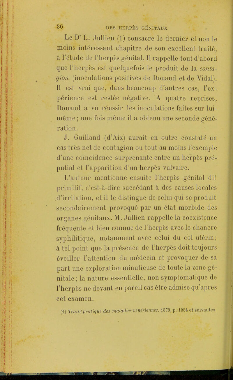 Le Dr L. Jullien (1) consacre le dernier et non le moins intéressant chapitre de son excellent traité, à l'étude de l'herpès génital. Il rappelle tout d'ahord que l'herpès est quelquefois le produit de la conta- gion (inoculations positives de Douaud et de Vidal). Il est vrai que, dans beaucoup d'autres cas, l'ex- périence est restée négative. A quatre reprises, Douaud a vu réussir les inoculations faites sur lui- même; une fois même il a obtenu une seconde géné- ration. J. Guilland (d'Aix) aurait en outre constaté un cas très net de contagion ou tout au moins l'exemple d'une coïncidence surprenante entre un herpès pré- putial et l'apparition d'un herpès vulvaire. I.'auteur mentionne ensuite l'herpès génital dit primitif, c'est-à-dire succédant à des causes locales d'irritation, et il le distingue de celui qui se produit secondairement provoqué par un état morbide des organes génitaux. M. Jullien rappelle la coexistence fréquente et bien connue de l'herpès avec le chancre syphilitique, notamment avec celui du col utérin; à tel point que la présence de l'herpès doit toujours éveiller l'attention du médecin et provoquer de sa part une exploration minutieuse de toute la zone gé- nitale; la nature essentielle, non symptomalique de l'herpès ne devant en pareil cas être admise qu'après cet examen. (1) Traité pratique des maladies vénériennes. 1879, p. 1084 et suivantes.