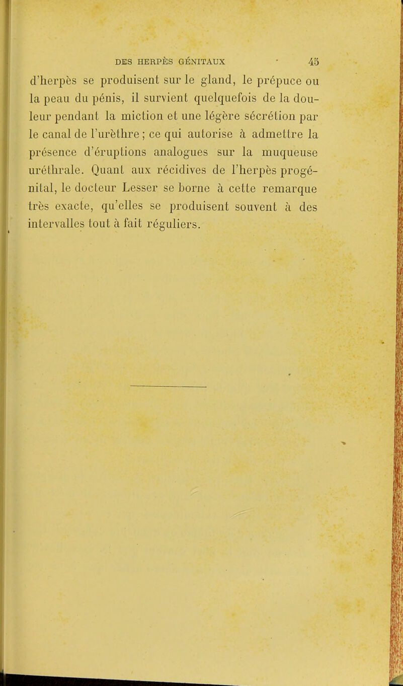 d'herpès se produisent sur le gland, le prépuce ou la peau du pénis, il survient quelquefois de la dou- leur pendant la miction et une légère sécrétion par le canal de l'urèthre ; ce qui autorise à admettre la présence d'éruptions analogues sur la muqueuse uréthrale. Quant aux récidives de l'herpès progé- nital, le docteur Lesser se borne à cette remarque très exacte, qu'elles se produisent souvent à des intervalles tout à fait réguliers.