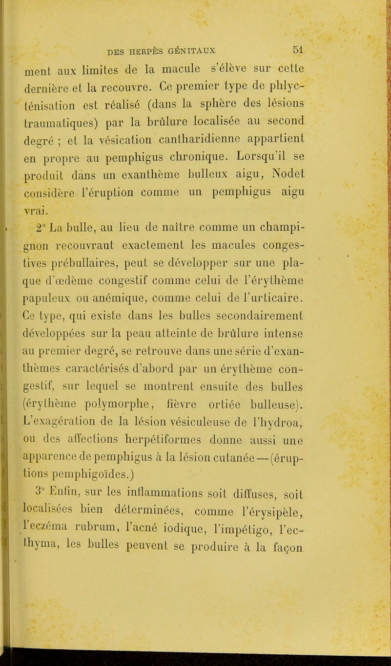 ment aux limites de la macule s'élève sur cette dernière et la recouvre. Ce premier type de phlyc- ténisation est réalisé (dans la sphère des lésions traumatiques) par la brûlure localisée au second degré ; et la vésication cantliaridienne appartient en propre au pemphigus chronique. Lorsqu'il se produit dans un exanthème bulleux aigu, Nodet considère l'éruption comme un pemphigus aigu vrai. 2° La bulle, au lieu de naître comme un champi- gnon recouvrant exactement les macules conges- tives prébullaires, peut se développer sur une pla- que d'œdème congestif comme celui de l'érythème papuleux ou anémique, comme celui de l'urticaire. Ce type, qui existe dans les bulles secondairement développées sur la peau atteinte de brûlure intense au premier degré, se retrouve dans une série d'exan- thèmes caractérisés d'abord par un érythème con- gestif, sur lequel se montrent ensuite des bulles (érythème polymorphe, fièvre ortiée huileuse). L'exagération de la lésion vésiculeuse de l'hydroa, ou des affections herpétiformes donne aussi une apparence de pemphigus à la lésion cutanée —(érup- tions pemphigoïdes.) 3° Enfin, sur les inflammations soit diffuses, soit localisées bien déterminées, comme l'érysipèle, l'eczéma rubrum, l'acné iodique, l'impétigo, l'ec- thyma, les bulles peuvent se produire à la façon