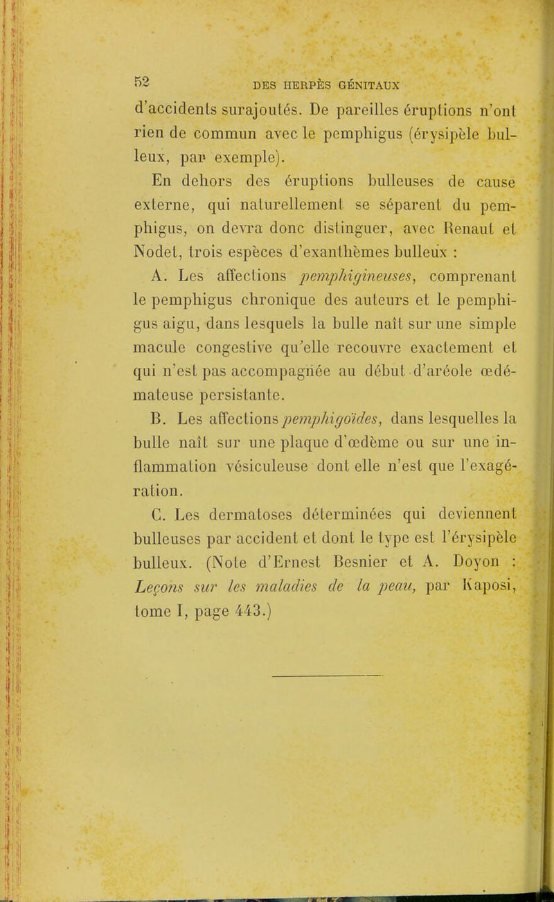 d'accidenls surajoutés. De pareilles éruptions n'ont rien de commun avec le pemphigus (érysipèle hui- leux, par exemple). En dehors des éruptions huileuses de cause externe, qui naturellement se séparent du pem- phigus, on devra donc distinguer, avec Renaut et Nodet, trois espèces d'exanthèmes huileux : A. Les affections pemphigineuses, comprenant le pemphigus chronique des auteurs et le pemphi- gus aigu, dans lesquels la bulle naît sur une simple macule congestive qu'elle recouvre exactement et qui n'est pas accompagnée au début d'aréole œdé- mateuse persistante. B. Les affectionspemphigoules, dans lesquelles la bulle naît sur une plaque d'œdème ou sur une in- flammation vésiculeuse dont elle n'est que l'exagé- ration. C. Les dermatoses déterminées qui deviennent huileuses par accident et dont le type est l'érysipèle bulleux. (Note d'Ernest Besnier et A. Doyon : Leçons sur les maladies de la peau, par Kaposi, tome I, page 443.)