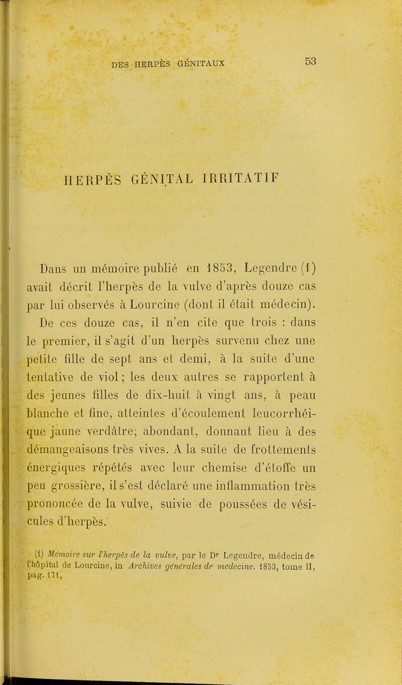 HERPÈS GÉNITAL IRRITATIF Dans un mémoire publié en 1853, Legendre (1) avait décrit l'herpès de la vulve d'après douze cas par lui observés à Lourcine (dont il était médecin). De ces douze cas, il n'en cite que trois : dans le premier, il s'agit d'un herpès survenu chez une petite fille de sept ans et demi, à la suite d'une tentative de viol ; les deux autres se rapportent à des jeunes filles de dix-huit à vingt ans, à peau blanche et fine, atteintes d'écoulement leucorrhéi- que jaune verdâtre; abondant, donnant lieu à des démangeaisons très vives. À la suite de frottements énergiques répétés avec leur chemise d'étoffe un peu grossière, il s'est déclaré une inflammation très prononcée de la vulve, suivie de poussées de vési- cules d'herpès. (1) Mémoire sur l'herpès de la vulve, par le Dr Legendre, médecin de l'hôpital de Lourcine, in Archives générales de médecine. 1853, tome II, pa£. 171,