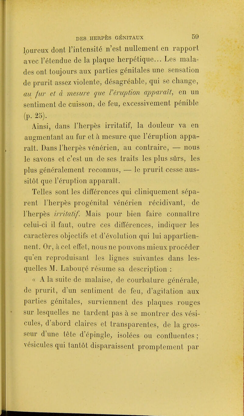 loureux dont l'intensité n'est nullement en rapport avec l'étendue de la plaque herpétique... Les mala- des ont toujours aux parties génitales une sensation de prurit assez violente, désagréable, qui se change, au fur et à mesure que l'éruption apparaît, en un sentiment de cuisson, de feu, excessivement pénible (P- 25). Ainsi, dans l'herpès irritatif, la douleur va en augmentant au fur et à mesure que l'éruption appa- raît. Dans l'herpès vénérien, au contraire, — nous le savons et c'est un de ses traits les plus sûrs, les plus généralement reconnus, — le prurit cesse aus- sitôt que l'éruption apparaît. Telles sont les différences qui cliniquement sépa- rent l'herpès progénital vénérien récidivant, de l'herpès irritatif. Mais pour bien faire connaître celui-ci il faut, outre ces différences, indiquer les caractères objectifs et d'évolution qui lui appartien- nent. Or, à cet effet, nous ne pouvons mieux procéder qu'en reproduisant les lignes suivantes dans les- quelles M. Labouré résume sa description : « A la suite de malaise, de courbature générale, de prurit, d'un sentiment de feu, d'agilation aux parties génitales, surviennent des plaques rouges sur lesquelles ne tardent pas à se montrer des vési- cules, d'abord claires et transparentes, de la gros- seur d'une tête d'épingle, isolées ou confluenles ; vésicules qui tantôt disparaissent promptement par