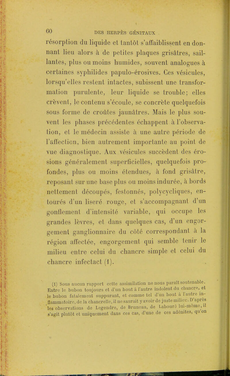résorption du liquide et tantôt s'affaiblissent en don- nant lieu alors à de petites plaques grisâtres, sail- lantes, plus ou moins humides, souvent analogues à certaines syphilides papulo-érosives. Ces vésicules, lorsqu'elles restent intactes, subissent une transfor- mation purulente, leur liquide se trouble; elles crèvent, le contenu s'écoule, se concrète quelquefois sous forme de croûtes jaunâtres. Mais le plus sou- vent les phases précédentes échappent à l'observa- tion, et le médecin assiste à une autre période de l'affection, bien autrement importante au point de vue diagnostique. Aux vésicules succèdent des éro- sions généralement superficielles, quelquefois pro- fondes, plus ou moins étendues, à fond grisâtre, reposant sur une base plus ou moins indurée, à bords nettement découpés, festonnés, polycycliques, en- tourés d'un liseré rouge, et s'accompagnant d'un gonflement d'intensité variable, qui occupe les grandes lèvres, et dans quelques cas, d'un engor- gement ganglionnaire du côté correspondant à la région affectée, engorgement qui semble tenir le milieu entre celui du chancre simple et celui du chancre infectact (1). (1) Sous aucun rapport cette assimilation ne nous paraît soutenablc. Entre le bubon toujours et d'un bout à l'autre indolent du chancre, et le bubon fatalement suppurant, et comme tel d'un bout à l'autre in- flammatoire, de la cb.ancrelle.il nesaurait y avoir de juste milieu. D'après 'les observations de Legendre, de Bruneau, de Labouré lui-même,il s'agit plutôt et uniquement dans ces cas, d'une de ces adénites, qu on