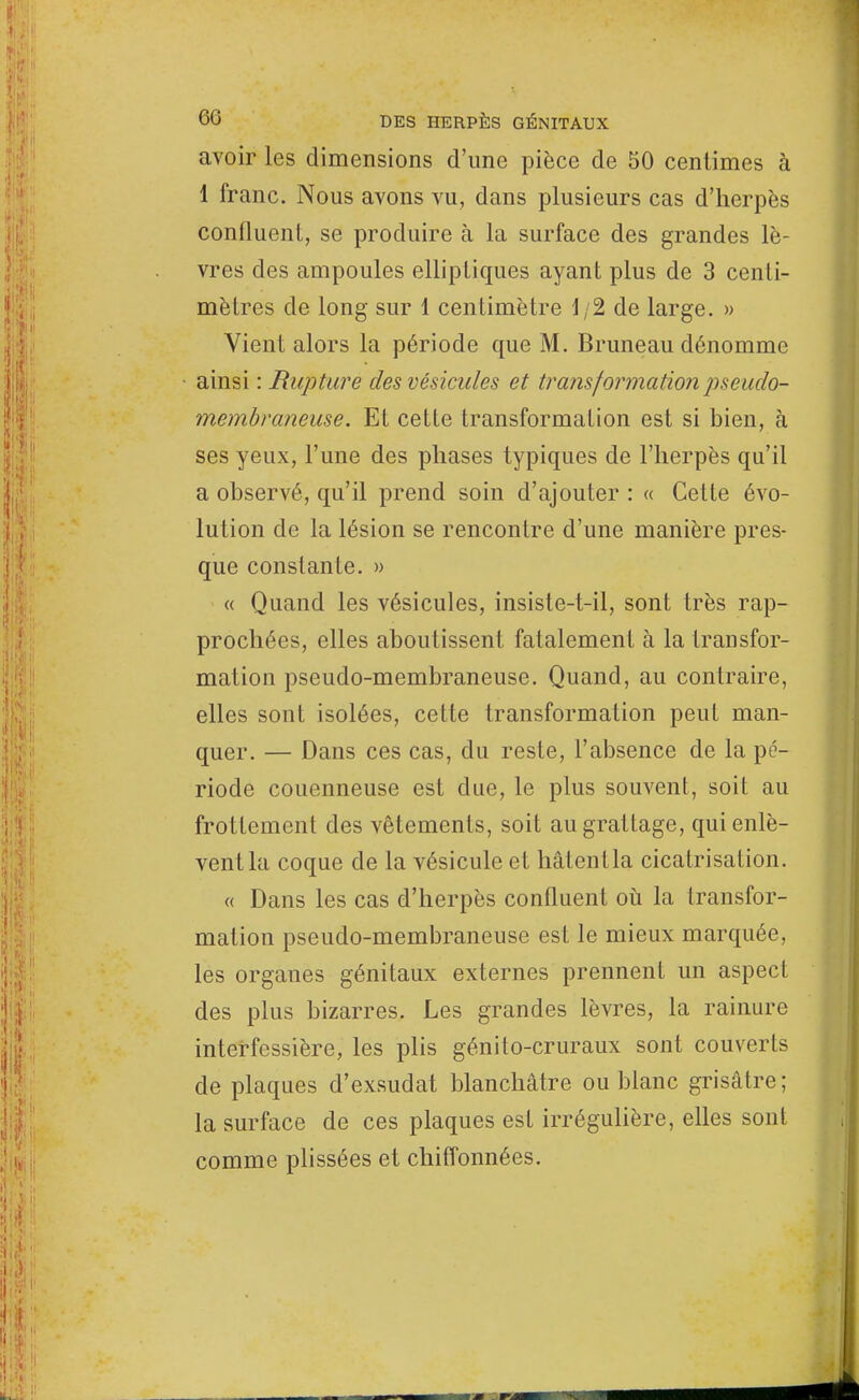 avoir les dimensions d'une pièce de 50 centimes à 1 franc. Nous avons vu, dans plusieurs cas d'herpès confluent, se produire à la surface des grandes lè- vres des ampoules elliptiques ayant plus de 3 centi- mètres de long sur 1 centimètre 1/2 de large. » Vient alors la période que M. Bruneau dénomme ainsi : Rupture des vésicules et transformation pseudo- membraneuse. Et cette transformation est si bien, à ses yeux, l'une des phases typiques de l'herpès qu'il a observé, qu'il prend soin d'ajouter : « Cette évo- lution de la lésion se rencontre d'une manière pres- que constante. » « Quand les vésicules, insisle-t-il, sont très rap- prochées, elles aboutissent fatalement à la transfor- mation pseudo-membraneuse. Quand, au contraire, elles sont isolées, cette transformation peut man- quer. — Dans ces cas, du reste, l'absence de la pé- riode couenneuse est due, le plus souvent, soit au frottement des vêtements, soit au grattage, qui enlè- vent la coque de la vésicule et hâtentla cicatrisation. « Dans les cas d'herpès confluent où la transfor- mation pseudo-membraneuse est le mieux marquée, les organes génitaux externes prennent un aspect des plus bizarres. Les grandes lèvres, la rainure interfessière, les plis génito-cruraux sont couverts de plaques d'exsudat blanchâtre ou blanc grisâtre; la surface de ces plaques est irrégulière, elles sont comme plissées et chiffonnées.