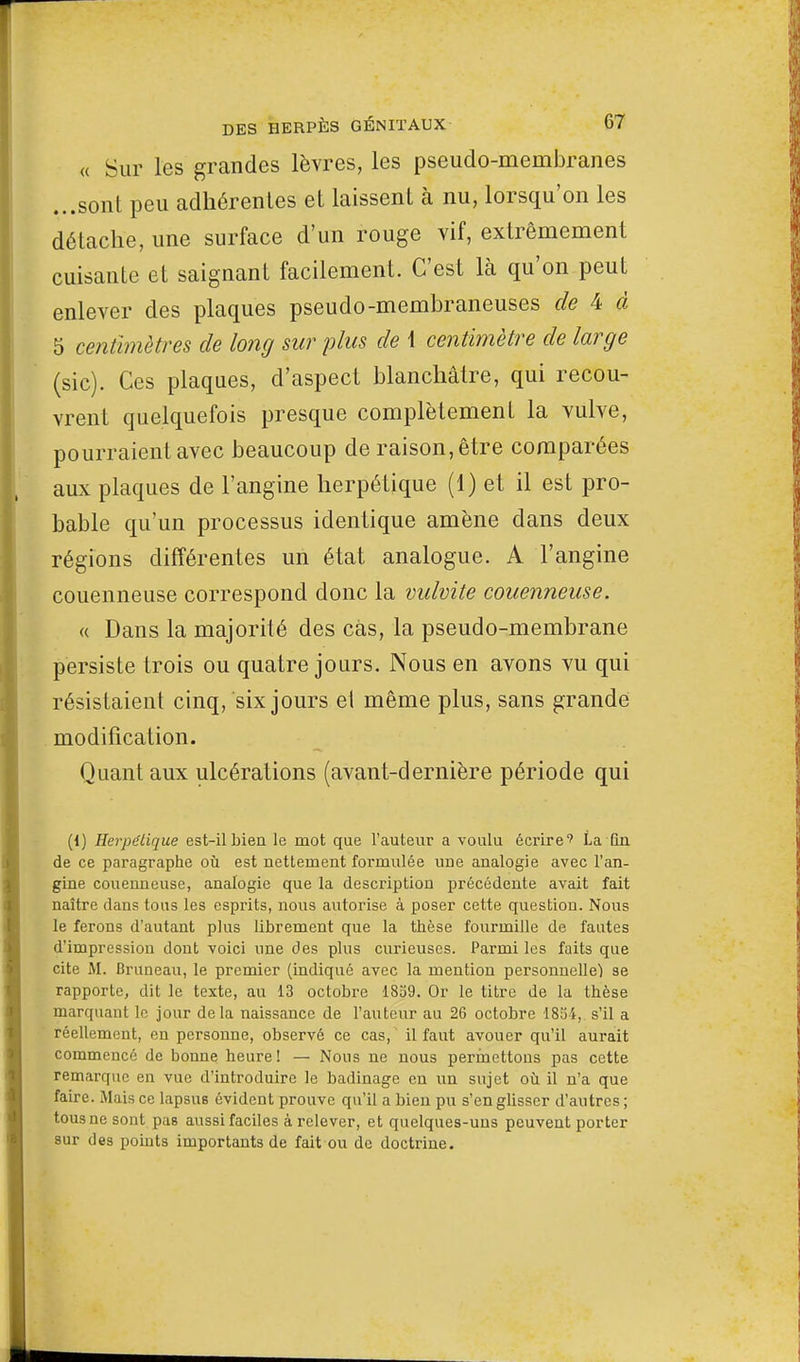 « Sur les grandes lèvres, les pseudo-membranes ...sont peu adhérentes et laissent à nu, lorsqu'on les détache, une surface d'un rouge vif, extrêmement cuisante et saignant facilement. C'est là qu'on peut enlever des plaques pseudo-membraneuses de 4 d 5 centimètres de long sur plus de 1 centimètre de large (sic). Ces plaques, d'aspect blanchâtre, qui recou- vrent quelquefois presque complètement la vulve, pourraient avec beaucoup de raison, être comparées aux plaques de l'angine herpétique (1) et il est pro- bable qu'un processus identique amène dans deux régions différentes un état analogue. A l'angine couenneuse correspond donc la vulvite couenneuse. « Dans la majorité des cas, la pseudo-membrane persiste trois ou quatre jours. Nous en avons vu qui résistaient cinq, six jours el même plus, sans grande modification. Quant aux ulcérations (avant-dernière période qui (i) Helvétique est-il bien le mot que l'auteur a voulu écrire'' La fin de ce paragraphe où est nettement formulée une analogie avec l'an- gine couenneuse, analogie que la description précédente avait fait naître dans tous les esprits, nous autorise à poser cette question. Nous le ferons d'autant plus librement que la thèse fourmille de fautes d'impression dont voici une des plus curieuses. Parmi les faits que cite M. Bruneau, le premier (indiqué avec la mention personnelle) se rapporte, dit le texte, au 13 octobre 1859. Or le titre de la thèse marquant le jour delà naissance de l'auteur au 26 octobre 1854, s'il a réellement, en personne, observé ce cas, il faut avouer qu'il aurait commencé de bonne heure ! — Nous ne nous permettons pas cette remarque en vue d'introduire le badinage en un sujet où il n'a que faire. Mais ce lapsus évident prouve qu'il a bien pu s'en glisser d'autres ; tous ne sont pas aussi faciles à relever, et quelques-uns peuvent porter sur des points importants de fait ou de doctrine.