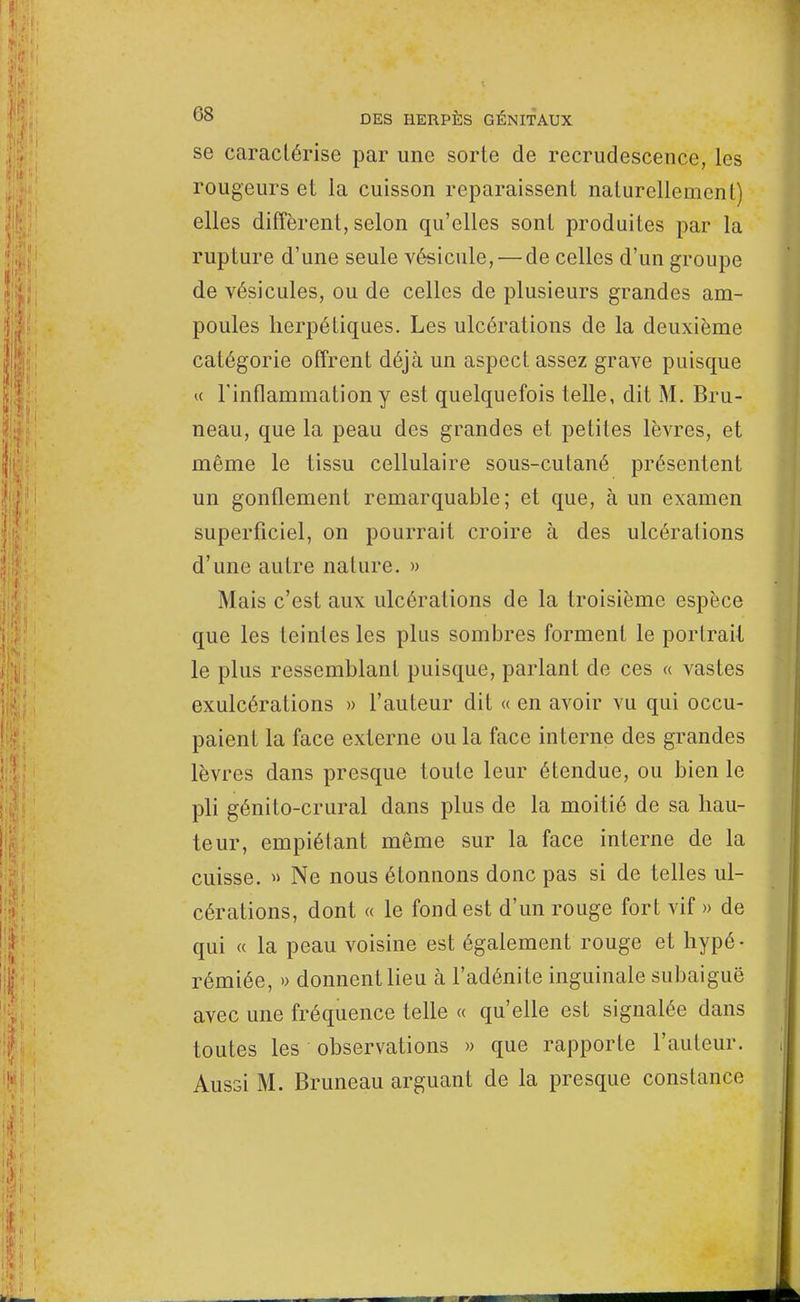 se caractérise par une sorte de recrudescence, les rougeurs et la cuisson reparaissent naturellement) elles diffèrent, selon qu'elles sont produites par la rupture d'une seule vésicule, — de celles d'un groupe de vésicules, ou de celles de plusieurs grandes am- poules herpétiques. Les ulcérations de la deuxième catégorie offrent déjà un aspect assez grave puisque « l'inflammation y est quelquefois telle, dit M. Bru- neau, que la peau des grandes et petites lèvres, et même le tissu cellulaire sous-cutané présentent un gonflement remarquable; et que, à un examen superficiel, on pourrait croire à des ulcérations d'une autre nature. » Mais c'est aux ulcérations de la troisième espèce que les teintes les plus sombres forment le portrait le plus ressemblant puisque, parlant de ces « vastes exulcérations » l'auteur dit « en avoir vu qui occu- paient la face externe ou la face interne des grandes lèvres dans presque toute leur étendue, ou bien le pli génito-crural dans plus de la moitié de sa hau- teur, empiétant même sur la face interne de la cuisse. » Ne nous étonnons donc pas si de telles ul- cérations, dont « le fond est d'un rouge fort vif » de qui « la peau voisine est également rouge et hypé- rémiée, » donnent lieu à l'adénite inguinale subaiguë avec une fréquence telle « qu'elle est signalée dans toutes les observations » que rapporte l'auteur. Aussi M. Bruneau arguant de la presque constance