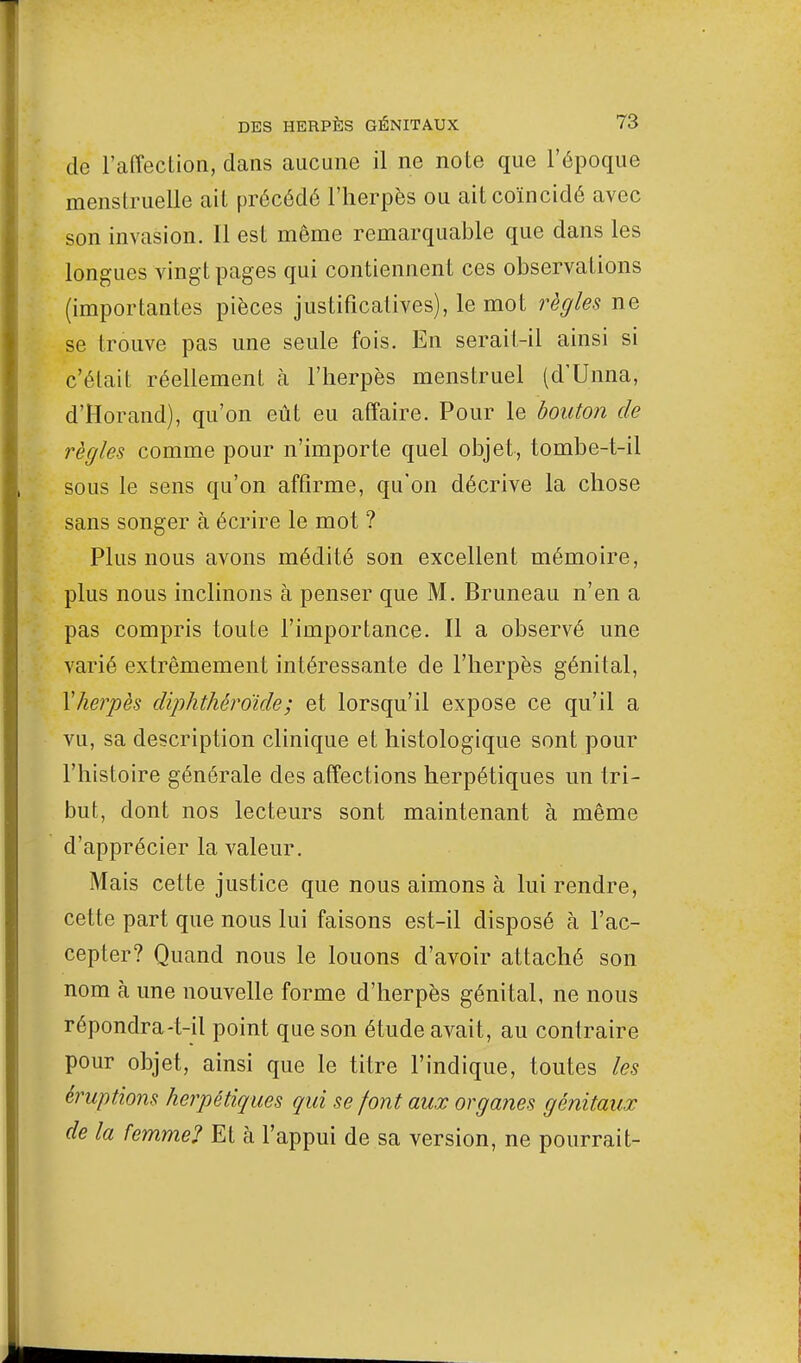 de l'affection, dans aucune il ne note que l'époque menstruelle ait précédé l'herpès ou ait coïncidé avec son invasion. Il est même remarquable que dans les longues vingt pages qui contiennent ces observations (importantes pièces justificatives), le mot règles ne se trouve pas une seule fois. En serait-il ainsi si c'était réellement à l'herpès menstruel (d'Unna, d'Horand), qu'on eût eu affaire. Pour le bouton de règles comme pour n'importe quel objet, tombe-t-il sous le sens qu'on affirme, qu'on décrive la chose sans songer à écrire le mot ? Plus nous avons médité son excellent mémoire, plus nous inclinons à penser que M. Bruneau n'en a pas compris toute l'importance. Il a observé une varié extrêmement intéressante de l'herpès génital, Xherpès diphthêroïde; et lorsqu'il expose ce qu'il a vu, sa description clinique et histologique sont pour l'histoire générale des affections herpétiques un tri- but, dont nos lecteurs sont maintenant à même d'apprécier la valeur. Mais cette justice que nous aimons à lui rendre, cette part que nous lui faisons est-il disposé à l'ac- cepter? Quand nous le louons d'avoir attaché son nom à une nouvelle forme d'herpès génital, ne nous répondra-t-il point que son étude avait, au contraire pour objet, ainsi que le titre l'indique, toutes les éruptions herpétiques qui se font aux organes génitaux de la femme? Et à l'appui de sa version, ne pourrait-