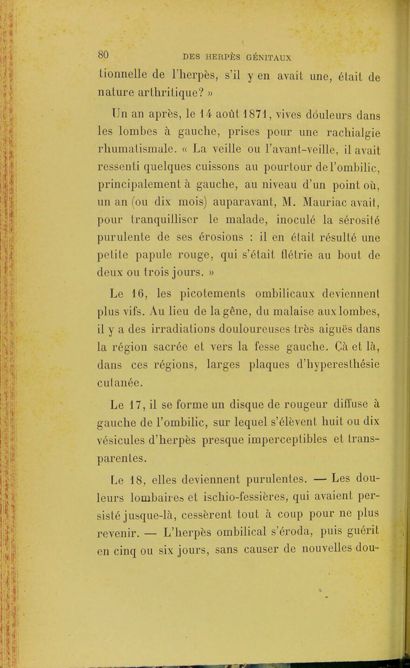 tionnelle de l'herpès, s'il y en avait une, était de nalure arthritique? » Un an après, le 14 août 1871, vives douleurs dans les lombes à gauche, prises pour une rachialgie rhumatismale. « La veille ou l'avant-veille, il avait ressenti quelques cuissons au pourtour de l'ombilic, principalement à gauche, au niveau d'un point où, un an (ou dix mois) auparavant, M. Mauriac avait, pour tranquilliser le malade, inoculé la sérosité purulente de ses érosions : il en était résulté une petite papule rouge, qui s'était flétrie au bout de deux ou trois jours. » Le 16, les picotements ombilicaux deviennent plus vifs. Au lieu de la gêne, du malaise auxlombes, il y a des irradiations douloureuses très aiguës dans la région sacrée et vers la fesse gauche. Gà et là, dans ces régions, larges plaques d'hyperesthésie cul anée. Le 17, il se forme un disque de rougeur diffuse à gauche de l'ombilic, sur lequel s'élèvent huit ou dix vésicules d'herpès presque imperceptibles et trans- parentes. Le 18, elles deviennent purulentes. — Les dou- leurs lombaire» et ischio-fessières, qui avaient per- sisté jusque-là, cessèrent tout à coup pour ne plus revenir. — L'herpès ombilical s'éroda, puis guérit en cinq ou six jours, sans causer de nouvelles dou-