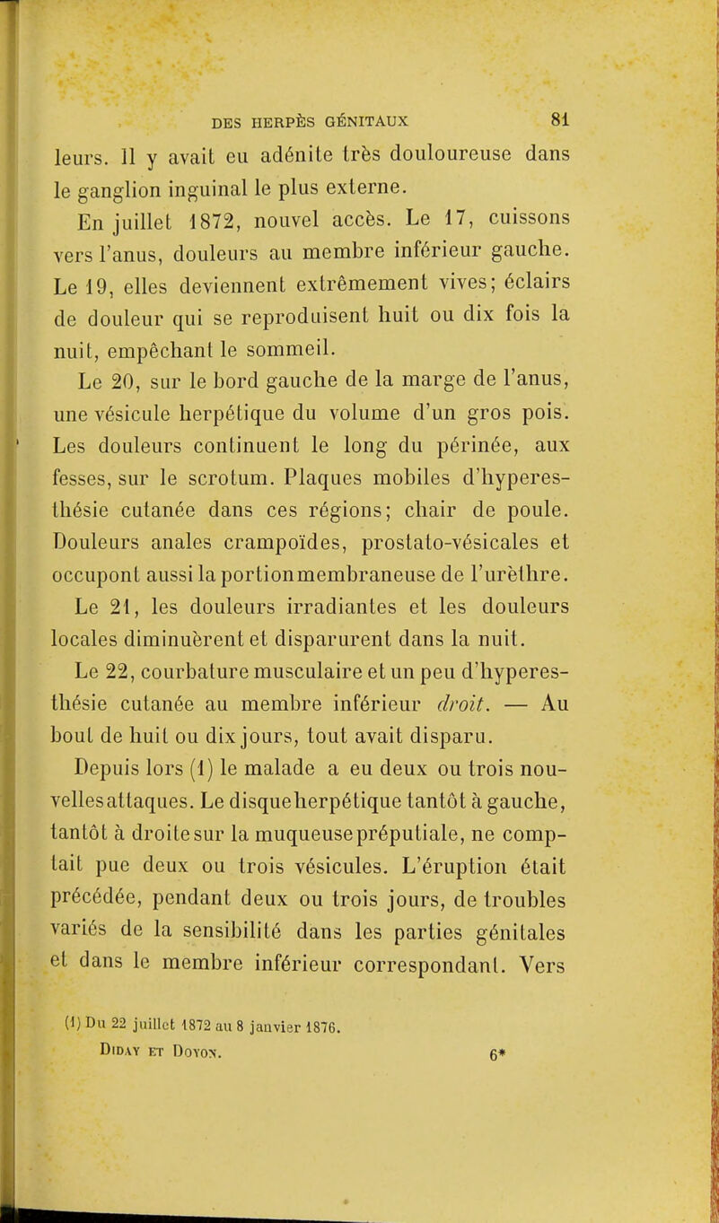 leurs. 11 y avait eu adénite très douloureuse dans le ganglion inguinal le plus externe. En juillet 1872, nouvel accès. Le 17, cuissons vers l'anus, douleurs au membre inférieur gauche. Le 19, elles deviennent extrêmement vives; éclairs de douleur qui se reproduisent huit ou dix fois la nuit, empêchant le sommeil. Le 20, sur le bord gauche de la marge de l'anus, une vésicule herpétique du volume d'un gros pois. Les douleurs continuent le long du périnée, aux fesses, sur le scrotum. Plaques mobiles d'hyperes- thésie cutanée dans ces régions; chair de poule. Douleurs anales crampoïdes, prostato-vésicales et occupont aussi laportionmembraneuse de l'urèthre. Le 21, les douleurs irradiantes et les douleurs locales diminuèrent et disparurent dans la nuit. Le 22, courbature musculaire et un peu d'hyperes- thésie cutanée au membre inférieur droit. — Au bout de huit ou dix jours, tout avait disparu. Depuis lors (1) le malade a eu deux ou trois nou- vellesatlaques. Le disqueherpétique tantôt à gauche, tantôt à droite sur la muqueusepréputiale, ne comp- tait pue deux ou trois vésicules. L'éruption était précédée, pendant deux ou trois jours, de troubles variés de la sensibilité dans les parties génitales et dans le membre inférieur correspondant. Vers (1) Du 22 juillet 1872 au 8 janvier 1876. DlD.VY ET DOYON. 6*