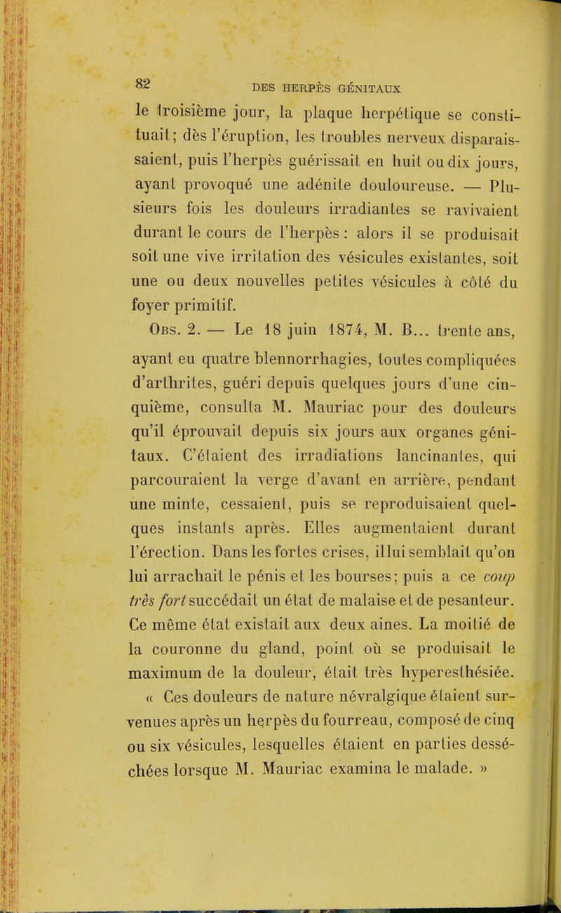 le troisième jour, la plaque herpétique se consti- tuait; dès l'éruption, les troubles nerveux disparais- saient, puis l'herpès guérissait en huit ou dix jours, ayant provoqué une adénite douloureuse. — Plu- sieurs fois les douleurs irradiantes se ravivaient durant le cours de l'herpès : alors il se produisait soit une vive irritation des vésicules existantes, soit une ou deux nouvelles petites vésicules à côté du foyer primitif. Obs. 2. — Le 18 juin 1874, M. B... trente ans, ayant eu quatre blennorrhagies, toutes compliquées d'arthrites, guéri depuis quelques jours d'une cin- quième, consulta M. Mauriac pour des douleurs qu'il éprouvait depuis six jours aux organes géni- taux. C'élaient des irradiations lancinantes, qui parcouraient la verge d'avant en arrière, pendant une min te, cessaient, puis se reproduisaient quel- ques instanls après. Elles augmentaient durant l'érection. Dans les fortes crises, illui semblait qu'on lui arrachait le pénis et les bourses; puis a ce coup très fort succédait un état de malaise et de pesanteur. Ce même état existait aux deux aines. La moitié de la couronne du gland, point où se produisait le maximum de la douleur, était très hyperesthésiée. « Ces douleurs de nature névralgique étaient sur- venues après un herpès du fourreau, composé de cinq ou six vésicules, lesquelles étaient en parties dessé- chées lorsque M. Mauriac examina le malade. »