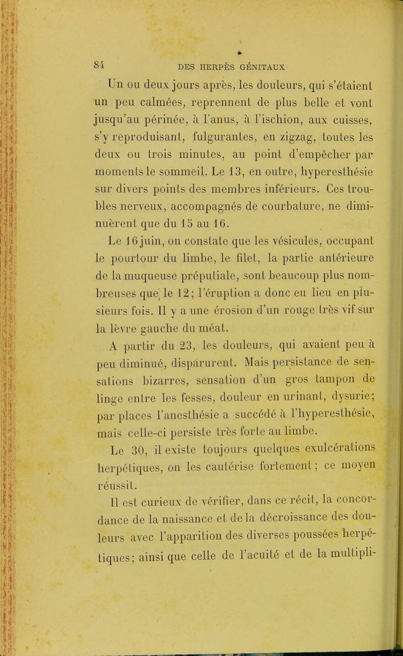 Un ou deux jours après, les douleurs, qui s'étaient un peu calmées, reprennent de plus belle et vont jusqu'au périnée, à l'anus, à l'ischion, aux cuisses, s'y reproduisant, fulgurantes, en zigzag, toutes les deux ou trois minutes, au point d'empêcher par moments le sommeil. Le 13, en outre, hyperesthésie sur divers points des membres inférieurs. Ces trou- bles nerveux, accompagnés de courbature, ne dimi- nuèrent que du 15 au 16. Le 16 juin, on constate que les vésicules, occupant le pourtour du limbe, le filet, la partie antérieure de la muqueuse préputiale, sont beaucoup plus nom- breuses que le 12; l'éruption a donc eu lieu en plu- sieurs fois. Il y a une érosion d'un rouge très vif sur la lèvre gauche du méat. A pariir du 23, les douleurs, qui avaient peu à peu diminué, disparurent. Mais persistance de sen- sations bizarres, sensation d'un gros tampon de linge entre les fesses, douleur en urinant, dysurie; par places l'anesthésie a succédé à l'hyper esthésie, mais celle-ci persiste très forte au limbe. Le 30, il existe toujours quelques exulcérations herpétiques, on les cautérise fortement ; ce moyen réussit. Il est curieux de vérifier, dans ce récit, la concor- dance de la naissance et de la décroissance des dou- leurs avec l'apparition des diverses poussées herpé- tiques; ainsi que celle de l'acuité et de la multipli-