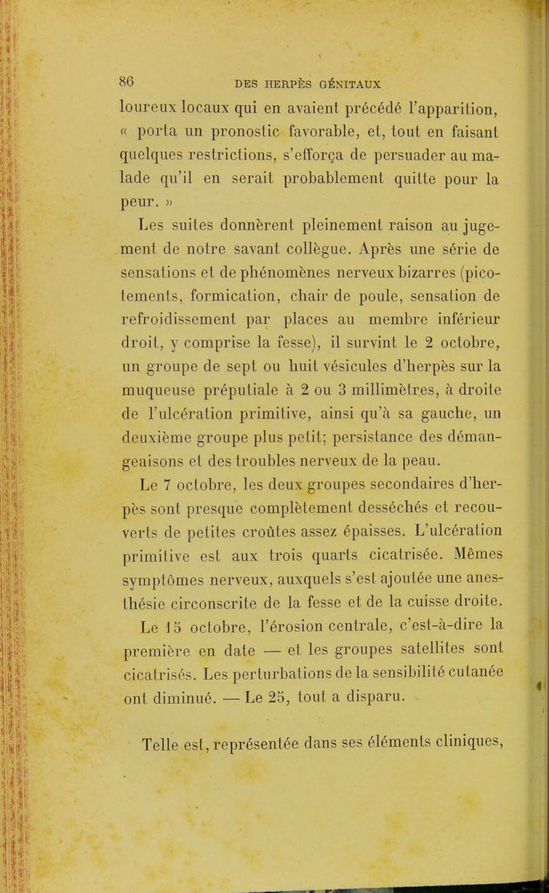 loureux locaux qui en avaient précédé l'apparition, « porta un pronostic favorable, et, tout en faisant quelques restrictions, s'efforça de persuader au ma- lade qu'il en serait probablement quitte pour la peur. » Les suites donnèrent pleinement raison au juge- ment de notre savant collègue. Après une série de sensations et de phénomènes nerveux bizarres (pico- tements, formication, chair de poule, sensation de refroidissement par places au membre inférieur droit, y comprise la fesse), il survint le 2 octobre, un groupe de sept ou huit vésicules d'herpès sur la muqueuse préputiale à 2 ou 3 millimètres, à droite de l'ulcération primitive, ainsi qu'à sa gauche, un deuxième groupe plus petit; persistance des déman- geaisons et des troubles nerveux de la peau. Le 7 octobre, les deux groupes secondaires d'her- pès sont presque complètement desséchés et recou- verts de petites croûtes assez épaisses. L'ulcération primitive est aux trois quarts cicatrisée. Mêmes symptômes nerveux, auxquels s'est ajoutée une anes- thésie circonscrite de la fesse et de la cuisse droite. Le 15 octobre, l'érosion centrale, c'est-à-dire la première en date — et les groupes satellites sont cicatrisés. Les perturbations de la sensibilité cutanée ont diminué. — Le 25, tout a disparu. Telle est, représentée dans ses éléments cliniques,