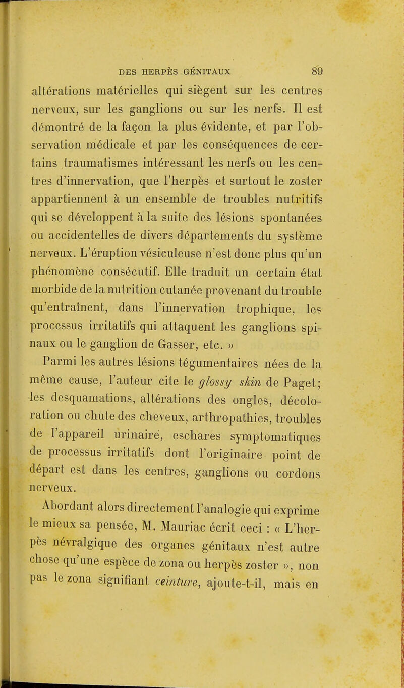 altérations matérielles qui siègent sur les centres nerveux, sur les ganglions ou sur les nerfs. Il est démontré de la façon la plus évidente, et par l'ob- servation médicale et par les conséquences de cer- tains traumatismes intéressant les nerfs ou les cen- tres d'innervation, que l'herpès et surtout le zoster appartiennent à un ensemble de troubles nutritifs qui se développent à la suite des lésions spontanées ou accidentelles de divers départements du système nerveux. L'éruption vésiculeuse n'est donc plus qu'un phénomène consécutif. Elle traduit un certain état morbide de la nutrition cutanée provenant du trouble qu'entraînent, dans l'innervation trophique, le? processus irritatifs qui attaquent les ganglions spi- naux ou le ganglion de Gasser, etc. » Parmi les autres lésions tégumentaires nées de la même cause, l'auteur cite le glossy skin de Paget; les desquamations, altérations des ongles, décolo- ration ou chute des cheveux, arthropathies, troubles de l'appareil urinairë, eschares symptomatiques de processus irritatifs dont l'originaire point de départ est dans les centres, ganglions ou cordons nerveux. Abordant alors directement l'analogie qui exprime le mieux sa pensée, M. Mauriac écrit ceci : « L'her- pès névralgique des organes génitaux n'est autre chose qu'une espèce de zona ou herpès zoster », non pas le zona signifiant ceinture, ajoute-t-il, mais en