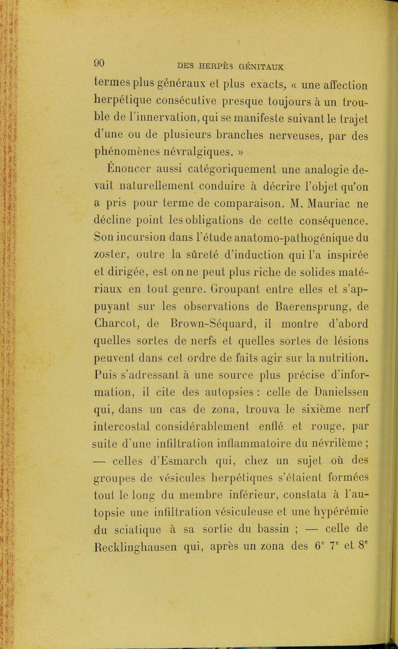 termes plus généraux el plus exacts, « une affection herpétique consécutive presque toujours à un trou- ble de l'innervation, qui se manifeste suivant le trajet d'une ou de plusieurs branches nerveuses, par des phénomènes névralgiques. » Énoncer aussi catégoriquement une analogie de- vait naturellement conduire à décrire l'objet qu'on a pris pour terme de comparaison. M. Mauriac ne décline point les obligations de cette conséquence. Son incursion dans l'étude anatomo-pathogénique du zoster, outre la sûreté d'induction qui l'a inspirée et dirigée, est on ne peut plus riche de solides maté- riaux en tout genre. Groupant entre elles et s'ap- puyant sur les observations de Baerensprung, de Charcol, de Brown-Séquard, il montre d'abord quelles sortes de nerfs et quelles sortes de lésions peuvent dans cet ordre de faits agir sur la nutrition. Puis s'adressant à une source plus précise d'infor- mation, il cite des autopsies : celle de Danielssen qui, dans un cas de zona, trouva le sixième nerf intercostal considérablement enflé et rouge, par suite d'une infiltration inflammatoire du névrilème ; — celles d'Esmarch qui, chez un sujet où des groupes de vésicules herpétiques s'élaient formées tout le long du membre inférieur, constata à l'au- topsie une infiltration vésiculeuse et une hypérémie du sciatique à sa sortie du bassin ; — celle de Recklinghausen qui, après un zona des 6° 7e et 8e