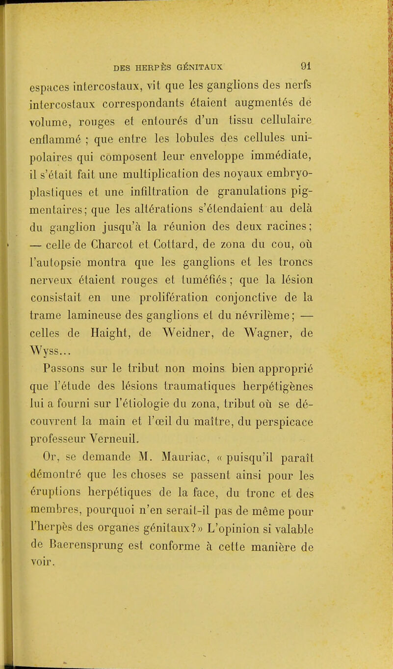 espaces intercostaux, vit que les ganglions des nerfs intercostaux correspondants étaient augmentés de volume, rouges et entourés d'un tissu cellulaire enflammé ; que entre les lobules des cellules uni- polaires qui composent leur enveloppe immédiate, il s'était fait une multiplication des noyaux embryo- plastiques et une infiltration de granulations pig- mentaires; que les altérations s'étendaient au delà du ganglion jusqu'à la réunion des deux racines; — celle de Charcot et Cottard, de zona du cou, où l'autopsie montra que les ganglions et les troncs nerveux étaient rouges et tuméfiés ; que la lésion consistait en une prolifération conjonctive de la trame lamineuse des ganglions et du névrilème; — celles de Haight, de Weidner, de Wagner, de Wyss... Passons sur le tribut non moins bien approprié que l'étude des lésions traumatiques herpétigènes lui a fourni sur l'étiologie du zona, tribut où se dé- couvrent la main et l'œil du maître, du perspicace professeur VerneuiL Or, se demande M. Mauriac, « puisqu'il paraît démontré que les choses se passent ainsi pour les éruptions herpétiques de la face, du tronc et des membres, pourquoi n'en serait-il pas de même pour l'herpès des organes génitaux?» L'opinion si valable de Baerensprung est conforme à celte manière de voir.