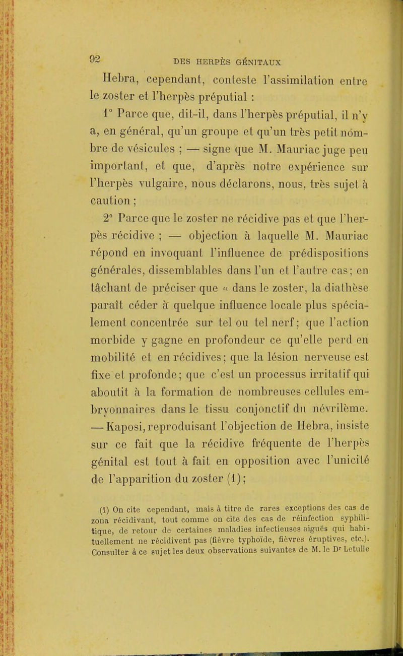 Hebra, cependant, conteste l'assimilation entre le zoster et l'herpès prépulial : 1° Parce que, dit-il, dans l'herpès prépulial, il n'y a, en général, qu'un groupe et qu'un très petit nom- bre de vésicules ; — signe que M. Mauriac juge peu important, et que, d'après notre expérience sur l'herpès vulgaire, nous déclarons, nous, très sujet à caution ; 2° Parce que le zoster ne récidive pas et que l'her- pès récidive ; — objection à laquelle M. Mauriac répond en invoquant l'influence de prédispositions générales, dissemblables dans l'un et l'autre cas; en tâchant de préciser que « dans le zoster, la dia thèse paraît céder à quelque influence locale plus spécia- lement concentrée sur tel ou tel nerf; que l'action morbide y gagne en profondeur ce qu'elle perd en mobilité et en récidives; que la lésion nerveuse est fixe et profonde; que c'est un processus irritai if qui aboutit à la formation de nombreuses cellules em- bryonnaires dans le tissu conjonctif du névrilème. — Kaposi,reproduisant l'objection de Hebra, insiste sur ce fait que la récidive fréquente de l'herpès génital est tout à fait en opposition avec l'unicité de l'apparition du zoster (1); (1) On cite cependant, mais à titre de rares exceptions des cas de zona récidivant, tout comme on cite des cas de réinfection syphili- tique, de retour de certaines maladies infectieuses aiguës qui habi- tuellement ne récidivent pas (fièvre typhoïde, fièvres éruptives, etc.). Consulter à ce sujet les deux observations suivantes de M. le Dr Lctulle