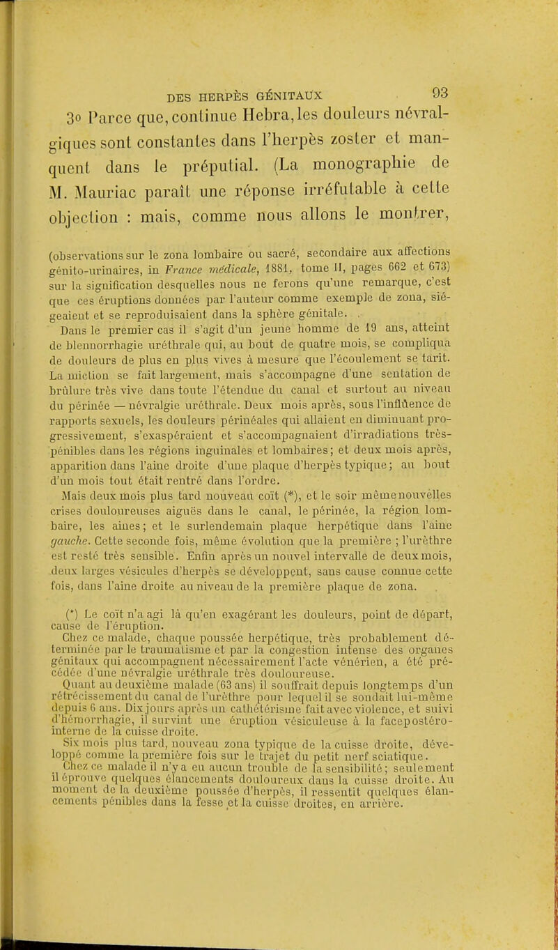 3o Parce que, continue Hebra,les douleurs névral- giques sont constantes dans l'herpès zoster et man- quent dans le préputial. (La monographie de M. Mauriac paraît une réponse irréfutable à cette objection : mais, comme nous allons le montrer, (observations sur le zona lombaire ou sacré, secondaire aux affections génito-urinaires, in France médicale, 1881, tome II, pages 662 et 673) sur la signification desquelles nous ne ferons qu'une remarque, c'est que ces éruptions données par l'auteur comme exemple de zona, sié- geaient et se reproduisaient clans la sphère génitale. , Dans le premier cas il s'agit d'un jeune homme de 19 ans, atteint de blennorrhagie uréthrale qui, au bout de quatre mois, se compliqua de douleurs de plus en plus vives à mesure que l'écoulement se tarit. La miction se fait largement, mais s'accompagne d'une sentation de brûlure très vive dans tonte l'étendue du canal et surtout au niveau du périnée — névralgie uréthrale. Deux mois après, sous l'influence de rapports sexuels, les douleurs pôrinéales qui allaient en diminuant pro- gressivement, s'exaspéraient et s'accompagnaient d'irradiations très- pénibles dans les régions inguinales et lombaires; et deux mois après, apparition dans l'aine droite d'une plaque d'herpès typique; au bout d'un mois tout était rentré dans l'ordre. Mais deux mois plus tard nouveau coït (*), et le soir mèmenouvèlles crises douloureuses aiguës dans le canal, le périnée, la région lom- baire, les aines; et le surlendemain plaque herpétique dans l'aine gauche. Cette seconde fois, même évolution que la première ; l'urèthre est resté très sensible. Enfin après un nouvel intervalle de deux mois, deux larges vésicules d'herpès se développent, sans cause connue cette fois, dans l'aine droite au niveau de la première plaque de zona. (*) Le coït n'a agi là qu'en exagérant les douleurs, point de départ, cause de l'éruption. Chez ce malade, chaque poussée herpétique, très probablement dé- terniinée par le traumatisme et par la congestion intense des organes génitaux qui accompagnent nécessairement l'acte vénérien, a été pré- cédée d'une névralgie uréthrale très douloureuse. Quant au deuxième malade (63 ans) il souffrait depuis longtemps d'un rétrécissement du canal de l'urèthre pour lequelil se sondait lui-même depuis 6 ans. Dix jours après un cathôtérisme fait avec violence, et suivi d'hémorrhagie, il survint une éruption vésiculeuse à la facepostéro- interne de la cuisse droite. Sis mois plus lard, nouveau zona typique de la cuisse droite, déve- loppé comme la première fois sur le trajet du petit nerf sciatique. Chez ce malade il n'y a eu aucun trouble de la sensibilité ; seulement il éprouve quelques élancements douloureux daus la cuisse droite. Au 11111111,111 delà deuxième poussée d'herpès, il ressentit quelques élan- cements pénibles daus la fesse et la cuisse droites, en arrière.