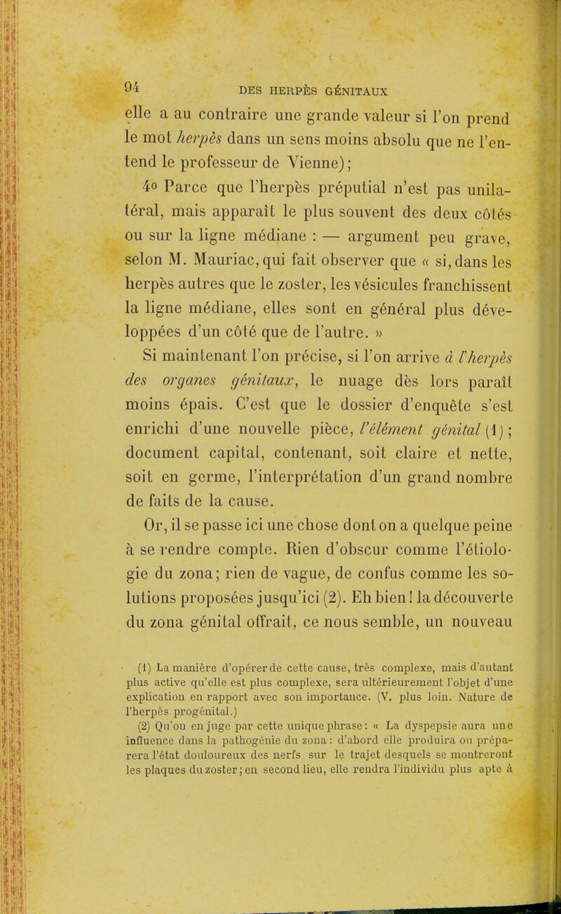elle a au contraire une grande valeur si l'on prend le mot herpès dans un sens moins absolu que ne l'en- tend le professeur de Vienne) ; 4o Parce que l'herpès préputial n'est pas unila- téral, mais apparaît le plus souvent des deux côtés ou sur la ligne médiane : — argument peu grave, selon M. Mauriac, qui fait observer que « si, dans les herpès autres que le zoster, les vésicules franchissent la ligne médiane, elles sont en général plus déve- loppées d'un côlé que de l'autre. » Si maintenant l'on précise, si l'on arrive à Fherpès des organes génitaux, le nuage dès lors paraît moins épais. C'est que le dossier d'enquête s'est enrichi d'une nouvelle pièce, l'élément génital (1); document capital, contenant, soit claire et nette, soit en germe, l'interprétation d'un grand nombre de faits de la cause. Or, il se passe ici une chose dont on a quelque peine à se rendre compte. Rien d'obscur comme l'étiolo- gie du zona; rien de vague, de confus comme les so- lutions proposées jusqu'ici (2). Eh bien ! la découverte du zona génital offrait, ce nous semble, un nouveau (1) La manière d'opérer de cette cause, très complexe, mais d'autant plus active qu'elle est plus complexe, sera ultérieurement l'objet d'une explication en rapport avec son importance. (V. plus loin. Nature de l'herpès progénital.) (2) Qu'on en juge par cette unique phrase : « La dyspepsie aura une influence dans la pathogénie du zona : d'abord elle produira ou prépa- rera l'état douloureux des nerfs sur le trajet desquels se montreront les plaques duzosterjen second lieu, elle rendra l'individu plus apte à