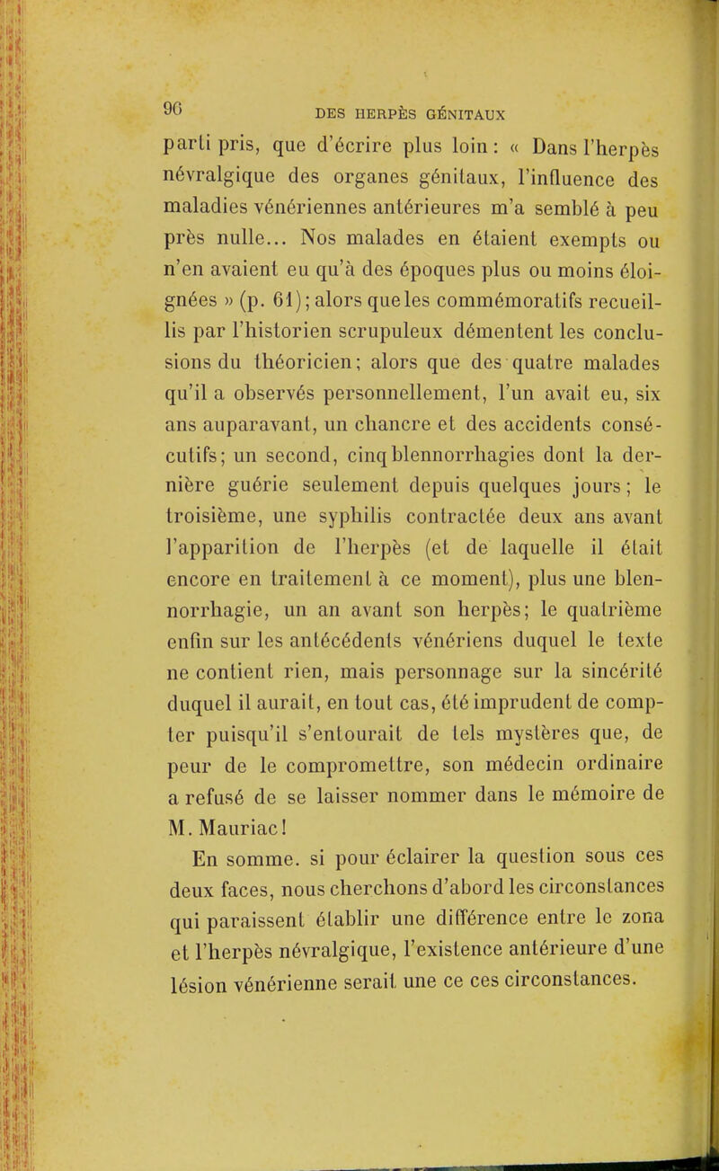 parti pris, que d'écrire plus lo in : « Dans l'herpès névralgique des organes génitaux, l'influence des maladies vénériennes antérieures m'a semblé à peu près nulle... Nos malades en étaient exempts ou n'en avaient eu qu'à des époques plus ou moins éloi- gnées » (p. 61); alors que les commémoratifs recueil- lis par l'historien scrupuleux démentent les conclu- sions du théoricien; alors que des quatre malades qu'il a observés personnellement, l'un avait eu, six ans auparavant, un chancre et des accidents consé- cutifs; un second, cinqblennorrhagies dont la der- nière guérie seulement depuis quelques jours ; le troisième, une syphilis contractée deux ans avant l'apparition de l'herpès (et de laquelle il était encore en traitement à ce moment), plus une blen- norrhagie, un an avant son herpès; le quatrième enfin sur les antécédents vénériens duquel le texte ne contient rien, mais personnage sur la sincérité duquel il aurait, en tout cas, été imprudent de comp- ter puisqu'il s'entourait de tels mystères que, de peur de le compromettre, son médecin ordinaire a refusé de se laisser nommer dans le mémoire de M. Mauriac! En somme, si pour éclairer la question sous ces deux faces, nous cherchons d'abord les circonstances qui paraissent établir une différence entre le zona et l'herpès névralgique, l'existence antérieure d'une lésion vénérienne serait une ce ces circonstances.