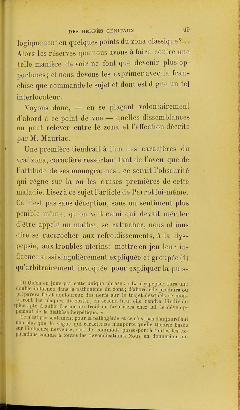 logiquement en quelques points du zona classique?... Alors les réserves que nous avons à faire contre une telle manière de voir ne font que devenir plus op- portunes; et nous devons les exprimer avec la fran- chise que commande le sujet et dont est digne un tel interlocuteur. Voyons donc, — en se plaçant volontairement d'abord à ce point de vue — quelles dissemblances on peut relever entre lé zona et l'affection décrite par M. Mauriac. Une première tiendrait à l'un des caractères du vrai zona, caractère ressortant tant de l'aveu que de l'attitude de ses monographes : ce serait l'obscurité qui règne sur la ou les causes premières de cette maladie. Lisez à ce sujet l'article de Parrot lui-même. Ce n'est pas sans déception, sans un sentiment plus pénible même, qu'on voit celui qui devait mériter d'être appelé un maître, se rattacher, nous allions dire se raccrocher aux refroidissements, à la dys- pepsie, aux troubles utérins; mettre en jeu leur in- fluence aussi singulièrement expliquée et groupée (1) qu'arbitrairement invoquée pour expliquer la puis- Ci) Qu'où eu juge par cette unique phrase : « La dyspepsie aura une ilouble influence dans la pathogénie du zona; d'abord elle produira ou préparera l'état douloureux des nerfs sur le trajet desquels se mon- treront les plaques du zoster; en second lieu, elle rendra l'individu • plus apte à subir l'action du froid ou favorisera chez lui le dévelop- pement de la diathèse herpétique. » Ce n'est pas seulement pour la pathogénie et ce n'est pas d'aujourd'hui non plus que le vague qui caractérise n'importe quelle théorie basée sur l'influence nerveuse, sert de commode passe-port à toutes les ex- plications comme à toutes les revendications. Nous en donnerions un