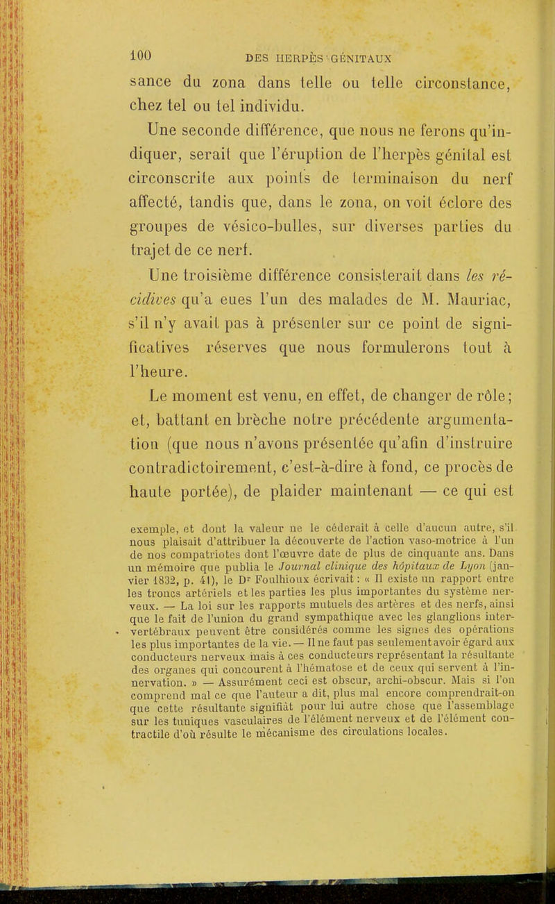 sance du zona dans telle ou lelle circonstance, chez tel ou tel individu. Une seconde différence, que nous ne ferons qu'in- diquer, serait que l'éruption de l'herpès génital est circonscrite aux points de terminaison du nerf affecté, tandis que, dans le zona, on voit éclore des groupes de vésico-bulles, sur diverses parties du trajet de ce nerf. Une troisième différence consisterait dans les ré- cidives qu'a eues l'un des malades de M. Mauriac, s'il n'y avait pas à présenter sur ce point de signi- ficatives réserves que nous formulerons tout à l'heure. Le moment est venu, en effet, de changer de rôle; et, battant en brèche notre précédente argumenta- tion (que nous n'avons présentée qu'afîn d'instruire contradictoirement, c'est-à-dire à fond, ce procès de haute portée), de plaider maintenant — ce qui est exemple, et dont la valeur ne le céderait à celle d'aucun autre, s'il, nous plaisait d'attribuer la découverte de l'action vaso-motrice à l'un de nos compatriotes dont l'œuvre date de plus de cinquaute ans. Dans un mémoire que publia le Journal clinique des hôpitaux de Lyon (jan- vier 1832, p. 41), le Dr Foulhioux écrivait : « Il existe un rapport entre les troncs artériels et les parties les plus importantes du système ner- veux. — La loi sur les rapports mutuels des artères et des nerfs, ainsi que le fait de l'union du grand sympathique avec les glanglions inter- vertébraux peuvent être considérés comme les signes des opérations les plus importantes de la vie. — Une faut pas seulement avoir égard aux conducteurs nerveux inais à ces conducteurs représentant la résultante des organes qui concourent à l'hématose et de ceux qui servent à l'in- nervation. » — Assurément ceci est obscur, archi-obscur. Mais si l'on comprend mal ce que l'auteur a dit, plus mal encore coinpreudrait-on que cette résultante signifiât pour lui autre chose que l'assemblage sur les tuniques vasculaires de l'élément nerveux et de l'élément con- tractile d'où résulte le mécanisme des circulations locales.