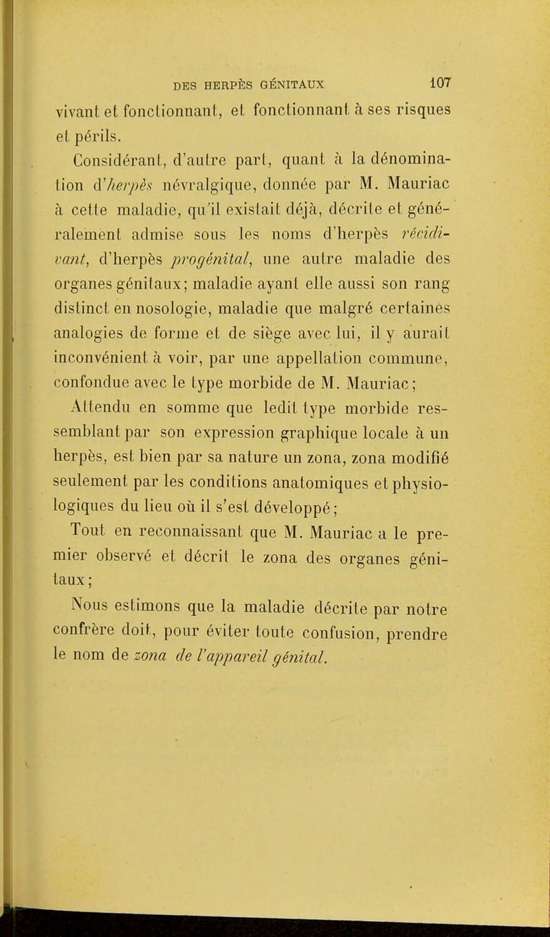 vivant et fonctionnant, et fonctionnant à ses risques et périls. Considérant, d'autre part, quant h la dénomina- tion d'herpès névralgique, donnée par M. Mauriac a cette maladie, qu'il existait déjà, décrite et géné- ralement admise sous les noms d'herpès récidi- vant, d'herpès progénital, une autre maladie des organes génitaux; maladie ayant elle aussi son rang distinct en nosologie, maladie que malgré certaines analogies de forme et de siège avec lui, il y aurait inconvénient à voir, par une appellation commune, confondue avec le type morbide de M. Mauriac: Attendu en somme que ledit type morbide res- semblant par son expression graphique locale à un herpès, est bien par sa nature un zona, zona modifié seulement par les conditions anatomiques et physio- logiques du lieu où il s'est développé; Tout en reconnaissant que M. Mauriac a le pre- mier observé et décrit le zona des organes géni- taux ; Nous estimons que la maladie décrite par notre confrère doit, pour éviter toute confusion, prendre le nom de zona de l'appareil génital.