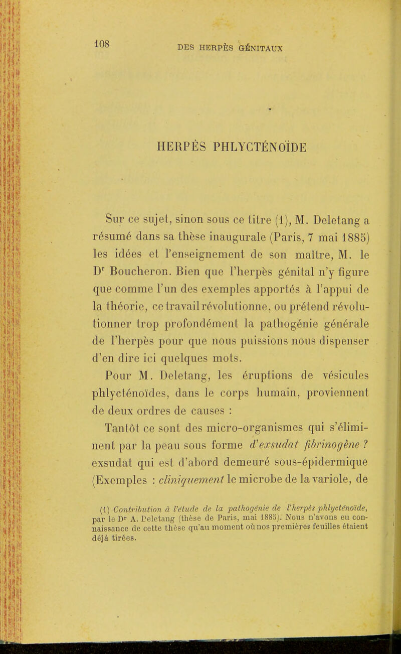 HERPÈS PHLYCTÉNOÏDE Sur ce sujet, sinon sous ce titre (1), M. Deletang a résumé dans sa thèse inaugurale (Paris, 7 mai 1885) les idées et l'enseignement de son maître, M. le Dr Boucheron. Bien que l'herpès génital n'y figure que comme l'un des exemples apportés à l'appui de la théorie, ce travail révolutionne, ou prétend révolu- tionner trop profondément la pathogénie générale de l'herpès pour que nous puissions nous dispenser d'en dire ici quelques mots. Pour M. Deletang, les éruptions de vésicules phlyclénoïdes, dans le corps humain, proviennent de deux ordres de causes : Tantôt ce sont des micro-organismes qui s'élimi- nent par la peau sous forme exsudât fibrinogène ? exsudât qui est d'abord demeuré sous-épidermique (Exemples : dinir/upjnentle microbe de la variole, de (1) Contribution à l'étude de la pathogénie de l'herpès phhjcténoïde, par le D' A. Deletang (thèse de Paris, mai 1883). Nous n'avous eu con- naissance de cette thèse qu'au moment où nos premières feuilles étaient déjà tirées.
