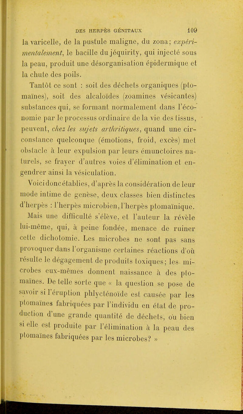 la varicelle, de la pustule maligne, du zona; expéri- mentalement, le bacille du jéquirity, qui injecté sous la peau, produit une désorganisation épiclermique et la chute des poils. Tantôt ce sont : soit des déchets organiques (pto- maïnes), soit des alcaloïdes (zoamines vésicantes) substances qui, se formant normalement dans l'éco- nomie par le processus ordinaire de la vie des tissus, peuvent, chez les sujets arthritiques, quand une cir- constance quelconque (émotions, froid, excès) met obstacle à leur expulsion par leurs émuncloires na- turels, se frayer d'autres voies d'élimination et en- gendrer ainsi la vésiculation. Voici donc établies, d'après la considération de leur mode intime de genèse, deux classes bien distinctes d'herpès : l'herpès microbien,l'herpès ptomaïnique. Mais une difficulté s'élève, et l'auteur la révèle lui-même, qui, à peine fondée, menace de ruiner cette dichotomie. Les microbes ne sont pas sans provoquer dans l'organisme certaines réactions d;où résulte le dégagement de produits toxiques; les mi- crobes eux-mêmes donnent naissance à des pto- maïnes. De telle sorte que « la question se pose de savoir si l'éruption phlycténoïde est causée par les ptomaïnes fabriquées par l'individu en état de pro- duction d'une grande quantité de déchets, ou bien si elle est produite par l'élimination à la peau des ptomaïnes fabriquées par les microbes? »
