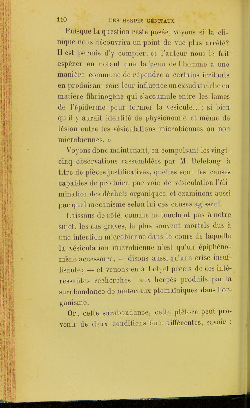 Puisque la question reste posée, voyons si la cli- nique nous découvrira un point de vue plus arrêté? Il est permis d'y compter, et l'auteur nous le fait espérer en notant que la'peau de l'homme a une manière commune de répondre à certains irritants en produisant sous leur influence un exsudât riche en matière fibrinogène qui s'accumule entre les lames de l'épiderme pour former la vésicule...; si bien qu'il y aurait identité de physionomie et même de lésion entre les vésiculations microbiennes ou non microbiennes. » Voyons donc maintenant, en compulsant les vingt- cinq observations rassemblées par M. Deletang, à titre de pièces justificatives, quelles sont les causes capables de produire par voie de vésiculation l'éli- mination des déchets organiques, et examinons aussi par quel mécanisme selon lui ces causes agissent. Laissons de côté, comme ne louchant pas à notre sujet, les cas graves, le plus souvent mortels dus à une infection microbienne dans le cours de laquelle la vésiculation microbienne n'est qu'un épiphéno- mène accessoire, — disons aussi qu'une crise insuf- fisante; — et venons-en à l'objet précis de ces inté- ressantes recherches, aux herpès produits par la surabondance de matériaux ptomaïniques dans l'or- ganisme. Or, cette surabondance, cette plétore peut pro- venir de deux conditions bien différentes, savoir :