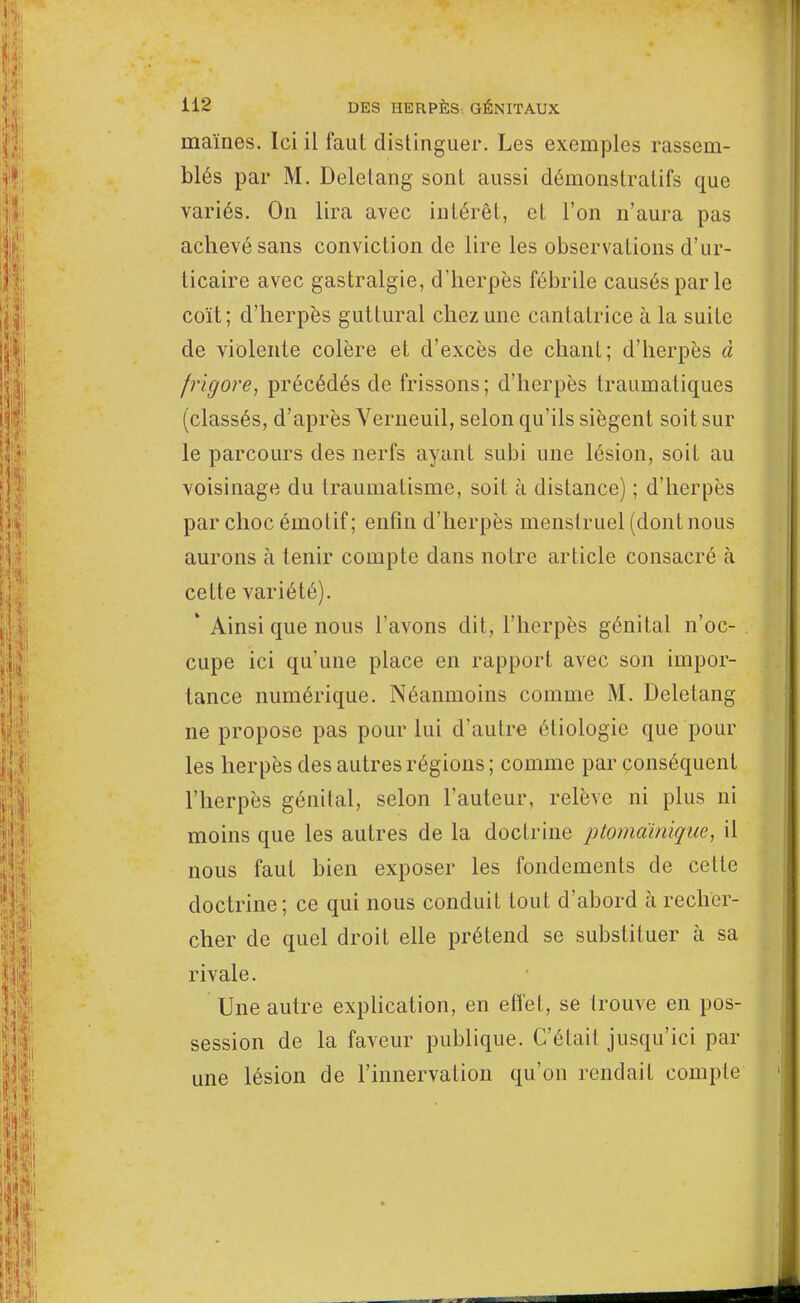 maïnes. Ici il faut distinguer. Les exemples rassem- blés par M. Deletang sont aussi démonstratifs que variés. On lira avec intérêt, et l'on n'aura pas achevé sans conviction de lire les observations d'ur- ticaire avec gastralgie, d'herpès fébrile causés par le coït; d'herpès guttural chez une cantatrice à la suite de violente colère et d'excès de chant; d'herpès à frigore, précédés de frissons; d'herpès traumatiques (classés, d'après Verneuil, selon qu'ils siègent soit sur le parcours des nerfs ayant subi une lésion, soit au voisinage du traumatisme, soit à distance) ; d'herpès par choc émotif; enfin d'herpès menstruel (dont nous aurons à tenir compte dans notre article consacré à cette variété). ' Ainsi que nous l'avons dit, l'herpès génital n'oc- cupe ici qu'une place en rapport avec son impor- tance numérique. Néanmoins comme M. Deletang ne propose pas pour lui d'autre étiologie que pour les herpès des autres régions ; comme par conséquent l'herpès génital, selon l'auteur, relève ni plus ni moins que les autres de la doctrine ptomainique, il nous faut bien exposer les fondements de celle doctrine; ce qui nous conduit tout d'abord à recher- cher de quel droit elle prétend se substituer à sa rivale. Une autre explication, en effet, se trouve en pos- session de la faveur publique. C'était jusqu'ici par une lésion de l'innervation qu'on rendait eomple