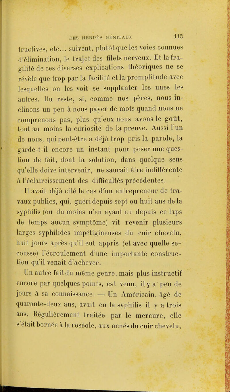 tructives, etc.. suivent, plutôt que les voies connues d'élimination, le trajet des filets nerveux. Et la fra- gilité de ces diverses explications théoriques ne se révèle que trop par la facilité et la promptitude avec lesquelles on les voit se supplanter les unes les autres. Du reste, si, comme nos pères, nous in- clinons un peu à nous payer de mots quand nous ne comprenons pas, plus qu'eux nous avons le goût, tout au moins la curiosité de la preuve. Aussi l'un de nous, qui peut-être a déjà trop pris la parole, la garde-t-il encore un instant pour poser une ques- tion de fait, dont la solution, dans quelque sens qu'elle doive intervenir, ne saurait être indifférente à l'éclaircissement des difficultés précédentes. Il avait déjà cité le cas d'un entrepreneur de tra- vaux publics, qui, guéri depuis sept ou huit ans de la syphilis (ou du moins n'en ayant eu depuis ce laps de temps aucun symptôme) vit revenir plusieurs larges syphilides impétigineuses du cuir chevelu, huit jours après qu'il eut appris (et avec quelle se- cousse) l'écroulement d'une importante construc- tion qu'il venait d'achever. Un autre fait du même genre, mais plus instructif encore par quelques points, est venu, il y a peu de jours à sa connaissance. — Un Américain, âgé de quarante-deux ans, avait eu la syphilis il y a trois ans. Régulièrement traitée par le mercure, elle s'était bornée à la roséole, aux acnés du cuir chevelu,