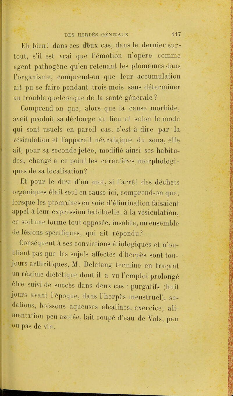 Eh bien! dans ces d%ux cas, dans le dernier sur- tout, s'il est vrai que l'émotion n'opère comme agent pathogène qu'en retenant les ptomaïnes dans l'organisme, comprend-on que leur accumulation ait pu se faire pendant trois mois sans déterminer un trouble quelconque de la santé générale ? Comprend-on que, alors que la cause morbide, avait produit sa décharge au lieu et selon le mode qui sont usuels en pareil cas, c'est-à-dire par la vésiculation et l'appareil névralgique du zona, elle ait, pour sa seconde jetée, modifié ainsi ses habitu- des, changé à ce point les caractères morphologi- ques de sa localisation? Et pour le dire d'un mot, si l'arrêt des déchets organiques était seul en cause ici, comprend-on que, lorsque les ptomaïnes en voie d'élimination faisaient appel à leur expression habituelle, à la vésiculation, ce soit une forme tout opposée, insolite, un ensemble de lésions spécifiques, qui ait répondu? Conséquent à ses convictions écologiques et n'ou- bliant pas que les sujets affectés d'herpès sont tou- jours arthritiques, M. Deletang termine en traçant un régime diététique dont il a vu l'emploi prolongé être suivi de succès clans deux cas : purgatifs (huit jours avant l'époque, dans l'herpès menstruel), su- dations, boissons aqueuses alcalines, exercice, ali- mentation peu azotée, lait coupé d'eau de Vais, peu ou pas de vin.