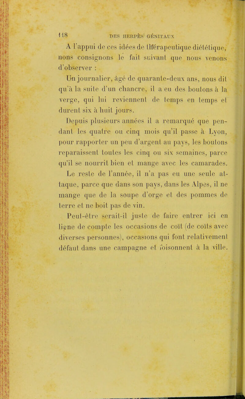 A l'appui de ces idées de IHerapeutique diététique, nous consignons le fail snivanl que nous venons d'observer : On journalier, âgé de quarante-deux ans, nous dit qu'à la suite d'un chancre, il a eu des boulons à la verge, qui lui reviennent de lemps en lemps et durent six à huit jours. Depuis plusieurs années il a remarqué que pen- dant les quatre ou cinq mois qu'il passe à Lyon, pour rapporter un peu d'argent au pays, les boulons reparaissent toutes les cinq ou six semaines, parce qu'il se nourrit bien cl mange avec les camarades. Le reste de l'année, il n'a pas eu une seule at- taque, parce que dans son pays, dans les Alpes, il ne mange que cle la soupe d'orge et des pommes de terre el ne boit pas de vin. Peul-être serait-il juste de faire entrer ici en Iiene de compte les occasions de coït (de coïts avec diverses personnes), occasions qui font relativement défaut dans une campagne el foisonnent à la ville.