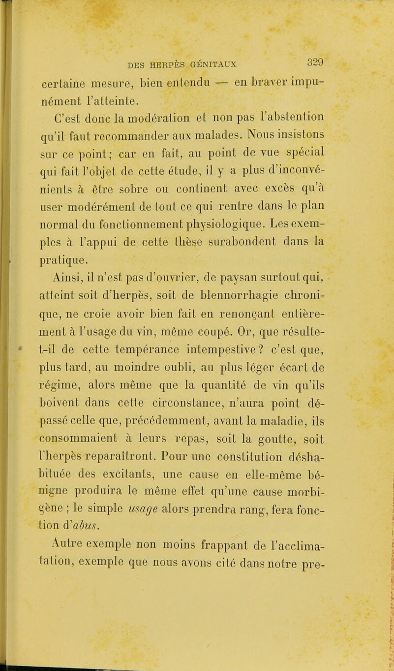 certaine mesure, bien entendu — en braver impu- nément l'atteinte. C'est donc la modération et non pas l'abstention qu'il faut recommander aux malades. Nous insistons sur ce point; car en fait, au point de vue spécial qui fait l'objet de cette étude, il y a plus d'inconvé- nients à être sobre ou continent avec excès qu'à user modérément de tout ce qui rentre dans le plan normal du fonctionnement physiologique. Les exem- ples à l'appui de cette thèse surabondent dans la pratique. Ainsi, il n'est pas d'ouvrier, de paysan surtout qui, atteint soit d'herpès, soit de blennorrhagie chroni- que, ne croie avoir bien fait en renonçant entière- ment à l'usage du vin, même coupé. Or, que résulle- t-il de cette tempérance intempestive? c'est que, plus tard, au moindre oubli, au plus léger écart de régime, alors même que la quantité de vin qu'ils boivent dans cette circonstance, n'aura point dé- passé celle que, précédemment, avant la maladie, ils consommaient à leurs repas, soit la goutte, soit l'herpès reparaîtront. Pour une constitution désha- bituée des excitants, une cause en elle-même bé- nigne produira le même effet qu'une cause morbi- gène ; le simple usage alors prendra rang, fera fonc- tion d'abus. Autre exemple non moins frappant de l'acclima- tation, exemple que nous avons cité dans notre pre-