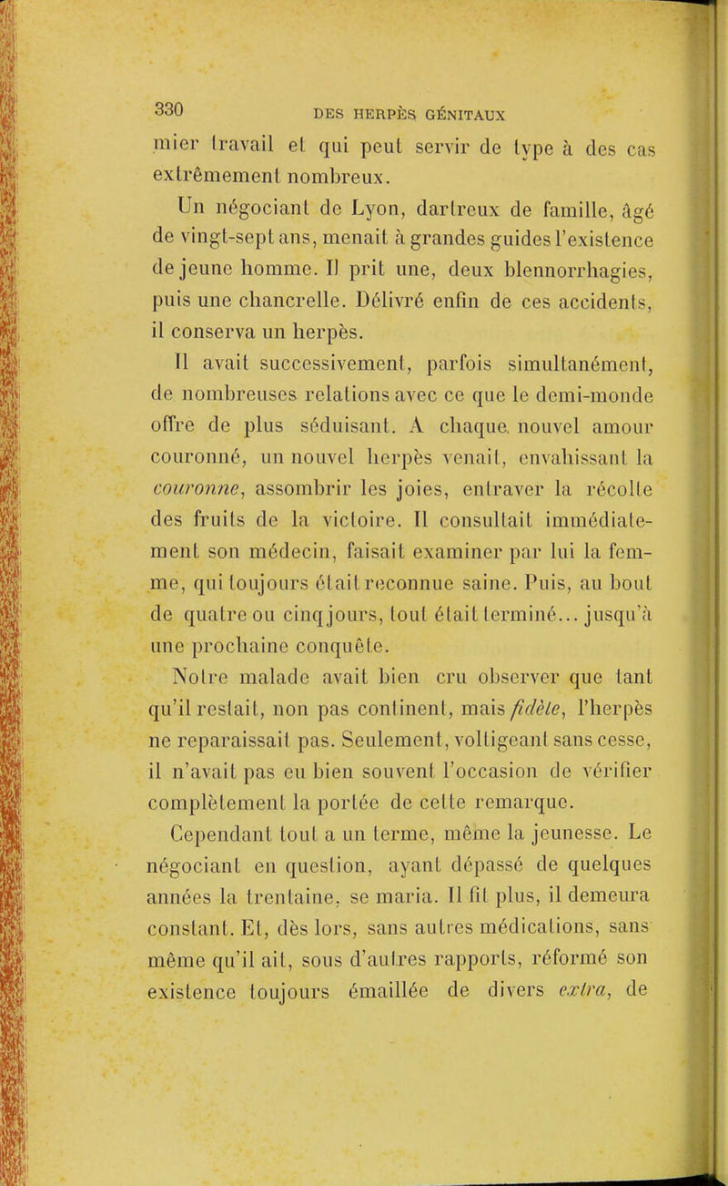 mier travail el qui peut servir de type à des cas extrêmement nombreux. Un négociant de Lyon, darlreux de famille, âgé de vingt-sept ans, menait à grandes guides l'existence déjeune homme. Il prit une, deux blennorrhagies, puis une chancrelle. Délivré enfin de ces accidents, il conserva un herpès. Il avait successivement, parfois simultanément de nombreuses relations avec ce que le demi-monde offre de plus séduisant. A chaque, nouvel amour couronné, un nouvel herpès venait, envahissant la couronne, assombrir les joies, enlraver la récolte des fruits de la victoire. Il consultait immédiate- ment son médecin, faisait examiner par lui la fem- me, qui toujours était reconnue saine. Puis, au bout de quatre ou cinq jours, tout était terminé... jusqu'à une prochaine conquête. Notre malade avait bien cru observer que tant qu'il restait, non pas confinent, mais fidèle, l'herpès ne reparaissait pas. Seulement, voltigeant sans cesse, il n'avait pas eu bien souvent l'occasion de vérifier complètement la portée de celte remarque. Cependant tout a un terme, même la jeunesse. Le négociant en question, ayant dépassé de quelques années la trentaine, se maria. Il fit plus, il demeura constant. Et, dès lors, sans autres médications, sans même qu'il ait, sous d'autres rapports, réformé son existence toujours émaillée de divers extra, de