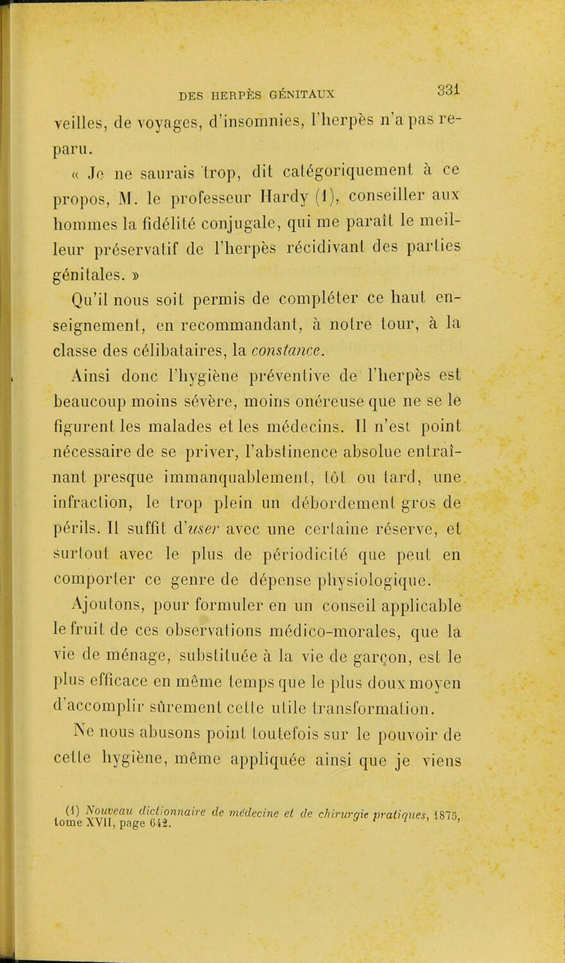 veilles, de voyages, d'insomnies, l'herpès n'a pas re- paru. « Je ne saurais trop, dit catégoriquement à ce propos, M. le professeur Hardy (1), conseiller aux hommes la fidélité conjugale, qui me paraît le meil- leur préservatif de l'herpès récidivant des parties génitales. » Qu'il nous soit permis de compléter ce haut en- seignement, en recommandant, à notre tour, à la classe des célibataires, la constance. Ainsi donc l'hygiène préventive de l'herpès est beaucoup moins sévère, moins onéreuse que ne se le figurent les malades et les médecins. Il n'est point nécessaire de se priver, l'abstinence absolue entraî- nant presque immanquablement, lot ou tard, une infraction, le trop plein un débordement gros de périls. Il suffît Ruser avec une certaine réserve, et surtout avec le plus de périodicité que peut en comporter ce genre de dépense physiologique. Ajoutons, pour formuler en un conseil applicable le fruit de ces observations médico-morales, que la vie de ménage, substituée à la vie de garçon, est le plus efficace en même temps que le plus doux moyen d'accomplir sûrement celle utile transformation. Ne nous abusons point toutefois sur le pouvoir de cette hygiène, même appliquée ainsi que je viens (1) Nouveau dictionnaire de médecine et de chlrurqie pratiques, 1875 lome XVII, pnge 642. a c 1 '