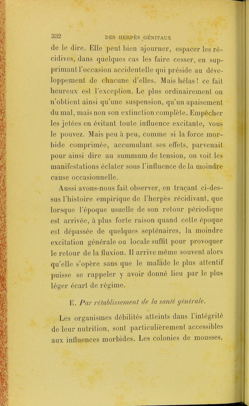 de le dire. Elle peut bien ajourner, espacer les ré- cidives, dans quelques cas les faire cesser, en sup- primant l'occasion accidentelle qui préside au déve- loppement de chacune d'elles. Mais hélas ! ce fait heureux est l'exception. Le plus ordinairement on n'obtient ainsi qu'une suspension, qu'un apaisement du mal, mais non son extinction complète. Empêcher les jetées en évitant toute influence excitante, vous le pouvez. Mais peu à peu, comme si la force mor- bide comprimée, accumulant ses effets, parvenait pour ainsi dire au summum de tension, on voit les manifestations éclater sous l'influence de la moindre cause occasionnelle. Aussi avons-nous fait observer, en traçant ci-des- sus l'histoire empirique de l'herpès récidivant, que lorsque l'époque usuelle de son retour périodique est arrivée, à plus forte raison quand celte époque est dépassée de quelques septénaires, la moindre excitation générale ou locale suffit pour provoquer le retour de la fluxion. Il arrive même souvent alors qu'elle s'opère sans que le malade le plus attentif puisse se rappeler y avoir donné lieu par le plus léger écart de régime. E. Par rétablissement de la santé générale. Les organismes débilités atteints dans l'intégrité de leur nutrition, sont particulièrement accessibles aux influences morbides. Les colonies de mousses,