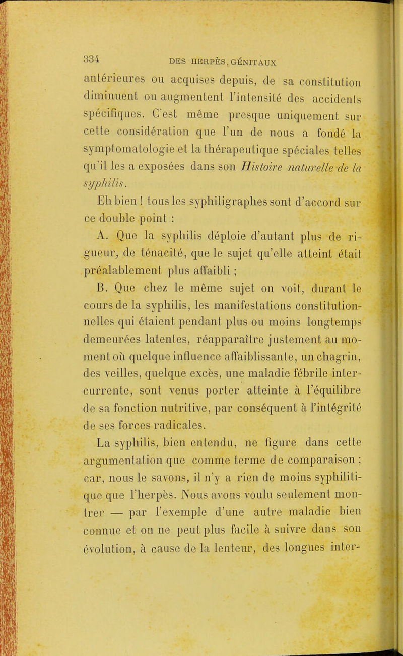 antérieures ou acquises depuis, de sa constitution diminuent ou augmentent l'intensité des accidents spécifiques. C'est même presque uniquement sur coite considération que l'un de nous a fondé la symptomatologie et la thérapeutique spéciales telles qu'il les a exposées dans son Histoire naturelle de la syphilis. Eh bien ! tous les syphiligraphes sont d'accord sur ce double point : A. Que la syphilis déploie d'autant plus de ri- gueur, de ténacité, que le sujet qu'elle atteint étail préalablement plus affaibli ; B. Que chez le môme sujet on voit, durant le cours de la syphilis, les manifestations constitution- nelles qui étaient pendant plus ou moins longtemps demeurées latentes, réapparaître justement au mo- ment où quelque influence affaiblissante, un chagrin, des veilles, quelque excès, une maladie fébrile inter- currente, sont venus porter atteinte à l'équilibre de sa fonction nutritive, par conséquent h l'intégrité de ses forces radicales. La syphilis, bien entendu, ne figure dans cette argumentation que comme terme de comparaison ; car, nous le savons, il n'y a rien de moins syphiliti- que que l'herpès. Nous avons voulu seulement mon- trer — par l'exemple d'une autre maladie bien connue et on ne peut plus facile à suivre dans son évolution, à cause de la lenteur, des longues inter-