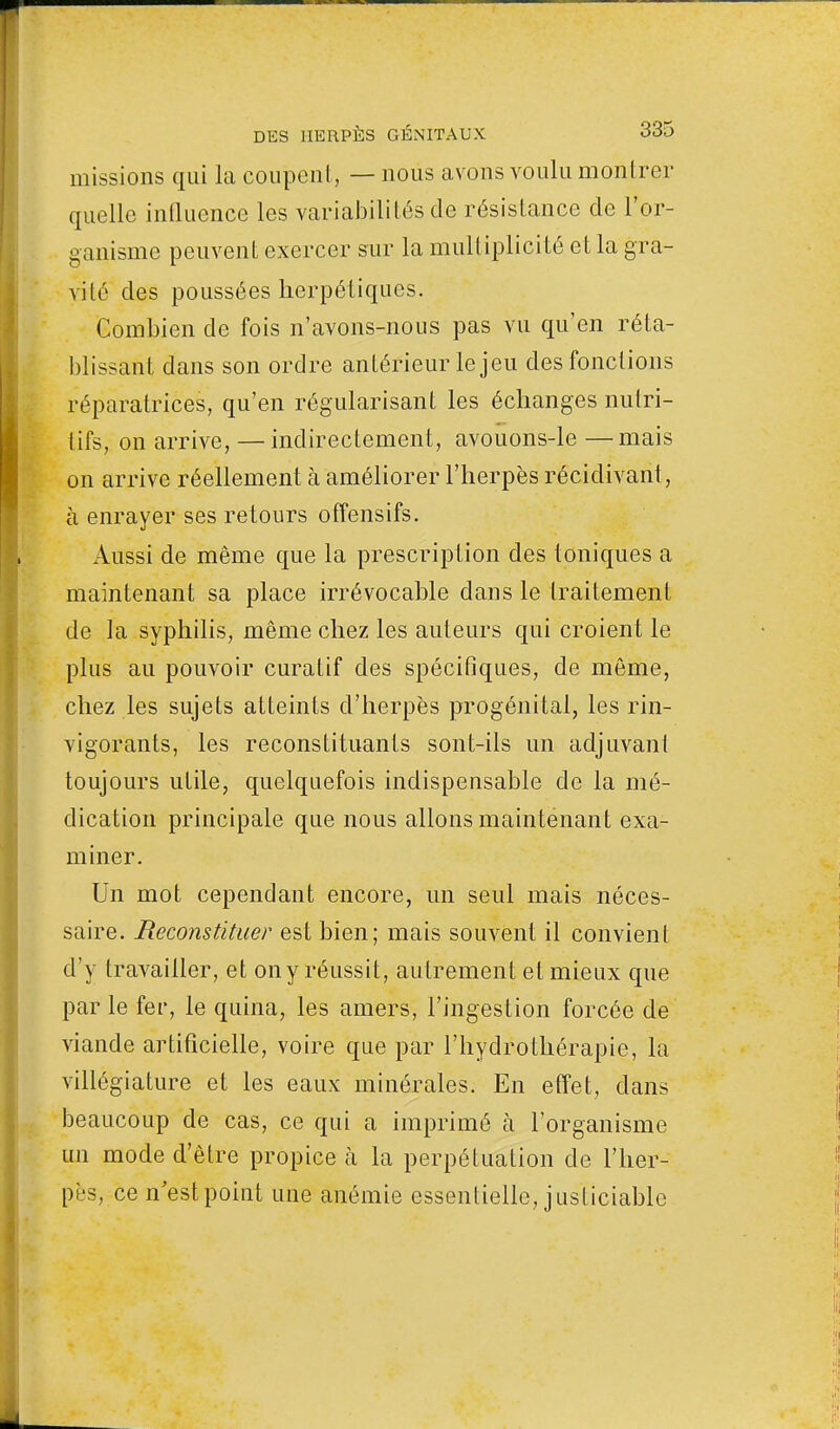 missions qui la coupent, — nous avons voulu montrer quelle influence les variabilités de résistance de l'or- ganisme peuvent exercer sur la multiplicité et la gra- vité des poussées herpétiques. Combien de fois n'avons-nous pas vu qu'en réta- blissant dans son ordre antérieur le jeu des fonctions réparatrices, qu'en régularisant les échanges nutri- tifs, on arrive, — indirectement, avouons-le —mais on arrive réellement à améliorer l'herpès récidivant, à enrayer ses retours offensifs. Aussi de même que la prescription des toniques a maintenant sa place irrévocable dans le traitement de la syphilis, même chez les auteurs qui croient le plus au pouvoir curatif des spécifiques, de même, chez les sujets atteints d'herpès progénital, les rin- vigorants, les reconstituants sont-ils un adjuvant toujours utile, quelquefois indispensable de la mé- dication principale que nous allons maintenant exa- miner. Un mot cependant encore, un seul mais néces- saire. Reconstituer est bien; mais souvent il convient d'y travailler, et ony réussit, autrement et mieux que par le fer, le quina, les amers, l'ingestion forcée de viande artificielle, voire que par l'hydrothérapie, la villégiature et les eaux minérales. En effet, dans beaucoup de cas, ce qui a imprimé à l'organisme un mode d'être propice à la perpétuation de l'her- pès, ce n'est point une anémie essentielle, justiciable