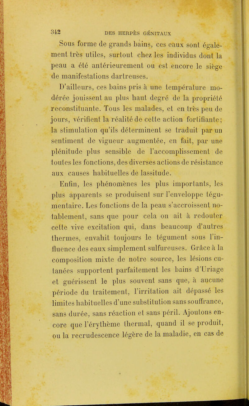 Sous forme de grands bains, ces eaux sont égale- ment très utiles, surtout chez les individus dont la peau a été antérieurement ou est encore le siège de manifestations dartreuses. D'ailleurs, ces bains pris à une température mo- dérée jouissent au plus haut degré de la propriété reconstituante. Tous les malades, et en très peu de jours, vérifient la réalité de cette action fortifiante; la stimulation qu'ils déterminent se traduit par un sentiment de vigueur augmentée, en fait, par une plénitude plus sensible de l'accomplissement de toutes les fonctions, des diverses actions de résistance aux causes habituelles de lassitude. Enfin, les phénomènes les plus importants, les plus apparents se produisent sur l'enveloppe tégu- mentaire. Les fonctions de la peau s'accroissent no- tablement, sans que pour cela on ait à redouter cette vive excitation qui, dans beaucoup d'autres thermes, envahit toujours le tégument sous l'in- fluence des eaux simplement sulfureuses. Grâce à la composition mixte de notre source, les lésions cu- tanées supportent parfaitement les bains d'Uriage et guérissent le plus souvent sans que, à aucune période du traitement, l'irritation ait dépassé les limites habituelles d'une substitution sans souffrance, sans durée, sans réaction et sans péril. Ajoutons en- core que l'érythème thermal, quand il se produit, ou la recrudescence légère de la maladie, en cas de