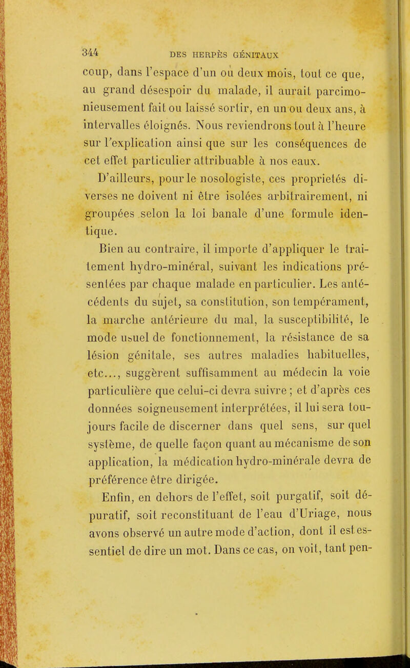 coup, dans l'espace d'un où deux mois, lout ce que, au grand désespoir du malade, il aurail parcimo- nieusement fait ou laissé sortir, en un ou deux ans, à intervalles éloignés. Nous reviendrons lout à l'heure sur l'explication ainsi que sur les conséquences de cet effet particulier attribuable à nos eaux. D'ailleurs, pour le nosologiste, ces propriétés di- verses ne doivent ni être isolées arbitrairement, ni groupées selon la loi banale d'une formule iden- tique. Bien au contraire, il importe d'appliquer le trai- tement hydro-minéral, suivant les indications pré- sentées par chaque malade en particulier. Les anté- I cédenls du sujet, sa constitution, son tempérament, la marche antérieure du mal, la susceptibilité, le mode usuel de fonctionnement, la résistance de sa lésion génitale, ses autres maladies habituelles, etc., suggèrent suffisamment au médecin la voie particulière que celui-ci devra suivre ; et d'après ces données soigneusement interprétées, il lui sera tou- jours facile de discerner dans quel sens, sur quel système, de quelle façon quant au mécanisme de son application, la médication hydro-minérale devra de préférence être dirigée. Enfin, en dehors de l'effet, soit purgatif, soit dé- puratif, soit reconstituant de l'eau d'Uriage, nous avons observé un autre mode d'action, dont il estes- sentiel de dire un mot. Dans ce cas, on voit, tant pen-