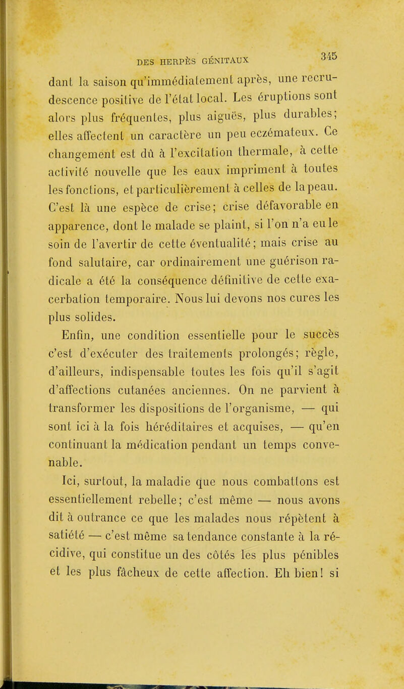 dant la saison qu'immédialement après, une recru- descence positive de Mal local. Les éruptions sont alors plus fréquentes, plus aiguës, plus durables; elles affectent un caractère un peu eczémateux. Ce changement est dû à l'excitation thermale, à cette activité nouvelle que les eaux impriment à toutes les fonctions, et particulièrement à celles de la peau. C'est là une espèce de crise ; crise défavorable en apparence, dont le malade se plaint, si l'on n'a eu le soin de l'avertir de cette éventualité ; mais crise au fond salutaire, car ordinairement une guérison ra- dicale a été la conséquence définitive de cette exa- cerbation temporaire. Nous lui devons nos cures les plus solides. Enfin, une condition essentielle pour le succès c'est d'exécuter des traitements prolongés; règle, d'ailleurs, indispensable toutes les fois qu'il s'agit d'affections cutanées anciennes. On ne parvient à transformer les dispositions de l'organisme, — qui sont ici à la fois héréditaires et acquises, — qu'en continuant la médication pendant un temps conve- nable. Ici, surtout, la maladie que nous combattons est essentiellement rebelle; c'est même — nous avons dit à outrance ce que les malades nous répètent à satiété — c'est même sa tendance constante à la ré- cidive, qui constitue un des côtés les plus pénibles et les plus fâcheux de cette affection. Eh bien! si