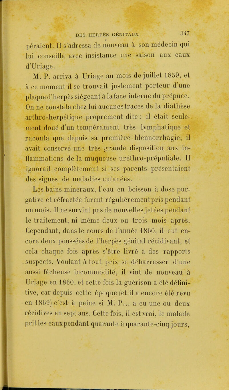 péraient. Il s'adressa de nouveau à son médecin qui lui conseilla avec insistance une saison aux eaux d'Uriage. M; P. arriva tà Uriage au mois de juillet 1859, et à ce moment il se trouvait justement porteur d'une plaque d'herpès siégeant à la face interne du prépuce. On ne constata chez lui aucunes traces de la dialhèse arlhro-herpélique proprement dite : il était seule- ment doué d'un tempérament très lymphatique et raconta que depuis sa première blennorrhagie, il avait conservé une très grande disposition aux in- flammations de la muqueuse urélhro-prépuliale. 11 ignorait complètement si ses parents présentaient des signes de maladies cutanées. Les bains minéraux, l'eau en boisson à dose pur- gative et réfractée furent régulièremcntpris pendant un mois. Une survint pas de nouvelles jetées pendant le traitement, ni même deux ou trois mois après. Cependant, clans le cours de l'année 1860, il eut en- core deux poussées de l'herpès génital récidivant, et cela chaque fois après s'être livré à des rapports suspects. Voulant à tout prix se débarrasser d'une aussi fâcheuse incommodité, il vint de nouveau à Uriage en 1860, et cette fois la guérison a été défini- tive, car depuis celte époque (et il a encore été revu en 1869) c'est à peine si M. P... a eu une ou deux récidives en sept ans. Celte fois, il est vrai, le malade pritles eauxpendanl quarante à quarante-cinq jours,