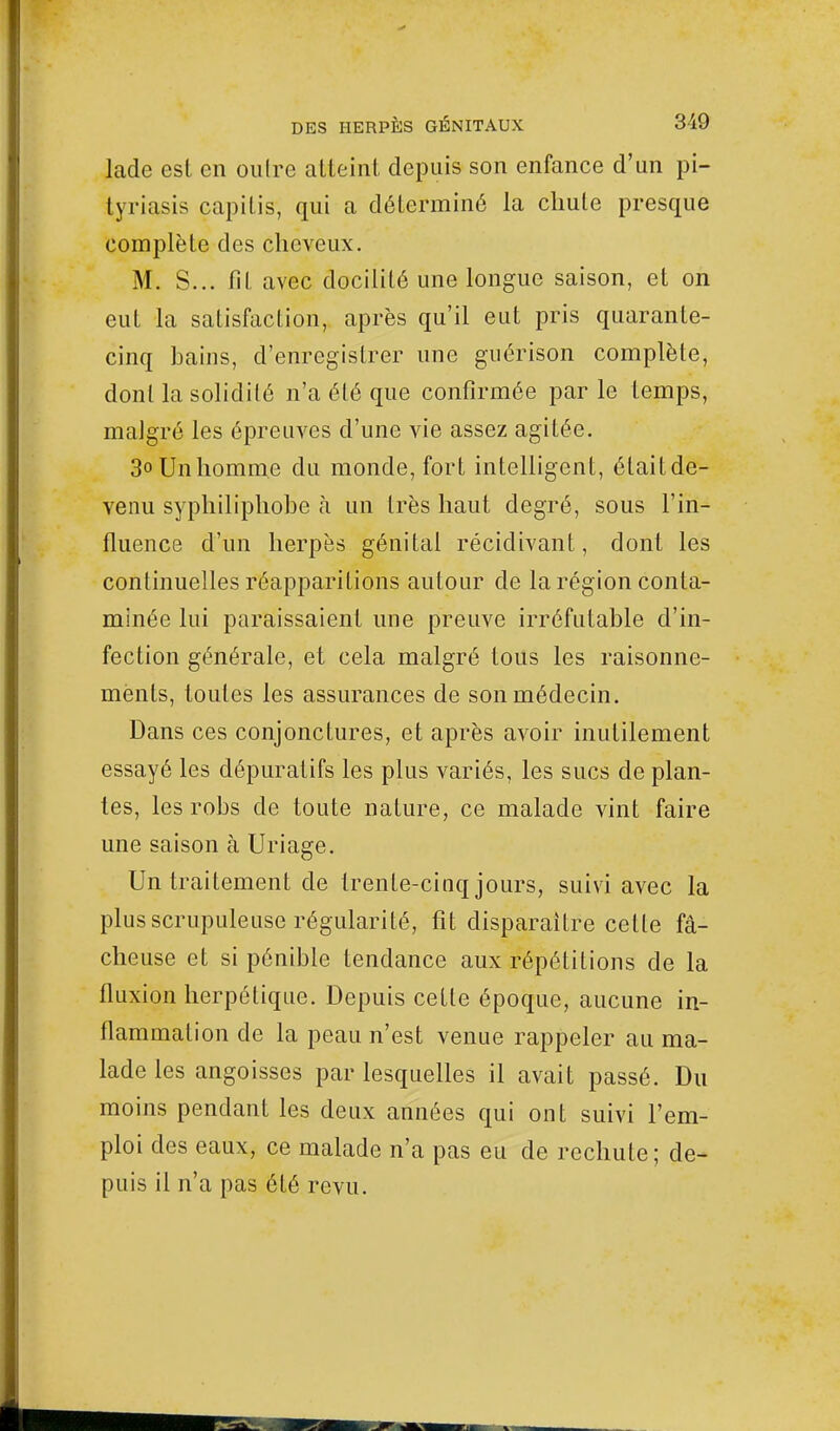 lade esl en oulre atteint depuis son enfance d'un pi- tyriasis capilis, qui a déterminé la chute presque complète des cheveux. M. S... fil, avec docilité une longue saison, et on eut la satisfaction, après qu'il eut pris quarante- cinq bains, d'enregistrer une guérison complète, dont la solidité n'a été que confirmée par le temps, malgré les épreuves d'une vie assez agitée. 3°Unhomme du monde, fort intelligent, était de- venu syphiliphobe à un 1res haut degré, sous l'in- fluence d'un herpès génital récidivant, dont les continuelles réapparitions autour de la région conta- minée lui paraissaient une preuve irréfutable d'in- fection générale, et cela malgré tous les raisonne- ments, toutes les assurances de son médecin. Dans ces conjonctures, et après avoir inutilement essayé les dépuratifs les plus variés, les sucs de plan- tes, les robs de toute nature, ce malade vint faire une saison à Uriage. Un traitement de trente-cinq jours, suivi avec la plus scrupuleuse régularité, fit disparaître cette fâ- cheuse et si pénible tendance aux répétitions de la fluxion herpétique. Depuis cette époque, aucune in- flammation de la peau n'est venue rappeler au ma- lade les angoisses par lesquelles il avait passé. Du moins pendant les deux années qui ont suivi l'em- ploi des eaux, ce malade n'a pas eu de rechute; de- puis il n'a pas été revu.