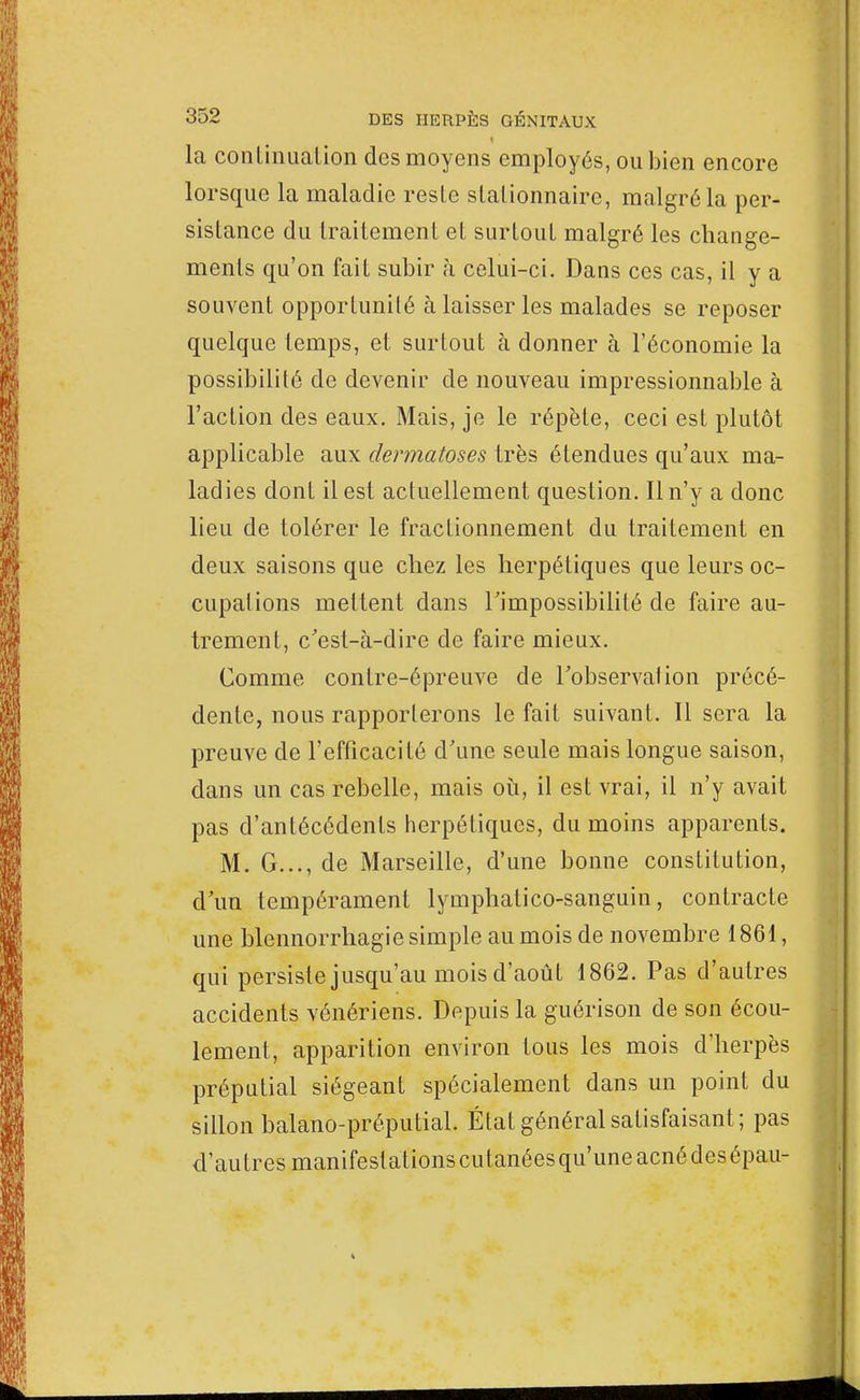 1 la continuation des moyens employés, ou bien encore lorsque la maladie reste slalionnaire, malgré la per- sistance du traitement et surtout malgré les change- ments qu'on fait subir à celui-ci. Dans ces cas, il y a souvent opportunité à laisser les malades se reposer quelque temps, et surtout à donner à l'économie la possibilité de devenir de nouveau impressionnable à l'action des eaux. Mais, je le répète, ceci est plutôt applicable aux dermatoses très étendues qu'aux ma- ladies dont il est actuellement question. Il n'y a donc lieu de tolérer le fractionnement du traitement en deux saisons que chez les herpétiques que leurs oc- cupations mettent dans l'impossibilité de faire au- trement, c'est-à-dire de faire mieux. Comme contre-épreuve de l'observation précé- dente, nous rapporterons le fait suivant. Il sera la preuve de l'efficacité d'une seule mais longue saison, dans un cas rebelle, mais où, il est vrai, il n'y avait pas d'antécédents herpétiques, du moins apparents. M. G..., de Marseille, d'une bonne constitution, d'un tempérament lymphatico-sanguin, contracte une blennorrhagie simple au mois de novembre 1861, qui persiste jusqu'au mois d'août 1862. Pas d'autres accidents vénériens. Depuis la guérison de son écou- lement, apparition environ tous les mois d'herpès préputial siégeant spécialement dans un point du sillon balano-préputial. État général satisfaisant; pas d'autres manifeslationscutanéesqu'uneacnédesépau-