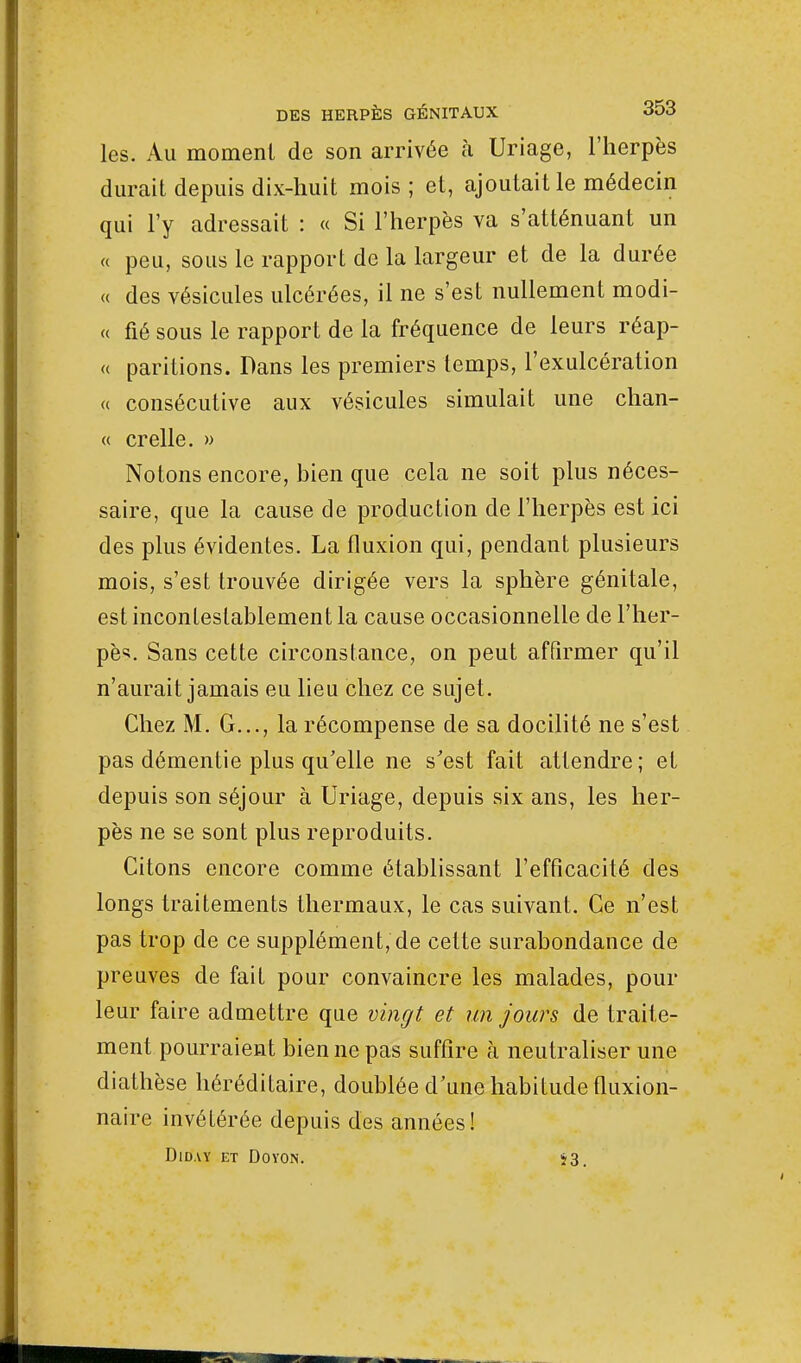 les. Au moment de son arrivée à Uriage, l'herpès durait depuis dix-huit mois ; et, ajoutait le médecin qui l'y adressait : « Si l'herpès va s'atténuant un « peu, sous le rapport de la largeur et de la durée « des vésicules ulcérées, il ne s'est nullement modi- « fié sous le rapport de la fréquence de leurs réap- « paritions. Dans les premiers temps, l'exulcération « consécutive aux vésicules simulait une chan- ce crelle. » Notons encore, bien que cela ne soit plus néces- saire, que la cause de production de l'herpès est ici des plus évidentes. La fluxion qui, pendant plusieurs mois, s'est trouvée dirigée vers la sphère génitale, est incontestablement la cause occasionnelle de l'her- pès Sans cette circonstance, on peut affirmer qu'il n'aurait jamais eu lieu chez ce sujet. Chez M. G..., la récompense de sa docilité ne s'est pas démentie plus qu'elle ne s'est fait attendre; et depuis son séjour à Uriage, depuis six ans, les her- pès ne se sont plus reproduits. Citons encore comme établissant l'efficacité des longs traitements thermaux, le cas suivant. Ce n'est pas trop de ce supplément, de celte surabondance de preuves de fait pour convaincre les malades, pour leur faire admettre que vingt et un jours de traite- ment pourraient bien ne pas suffire à neutraliser une diathèse héréditaire, doublée d'une habitude fluxion- naire invétérée depuis des années! DlDAY ET DO VON. 53.
