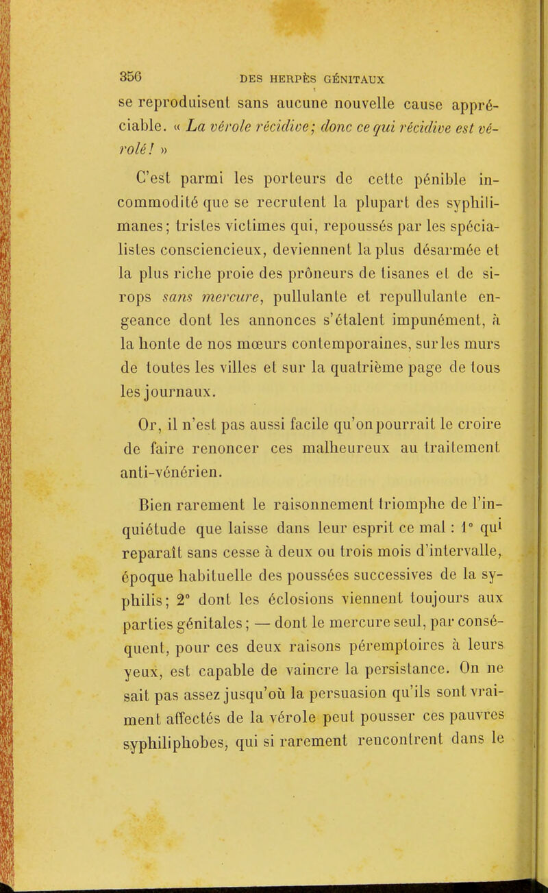 se reproduisent sans aucune nouvelle cause appré- ciable. « La vérole récidive; donc ce qui récidive est vé- rolél » C'est parmi les porteurs de cette pénible in- commodité que se recrutent la plupart des syphili- manes; tristes victimes qui, repoussés par les spécia- listes consciencieux, deviennent la plus désarmée et la plus ricbe proie des prôneurs de tisanes et de si- rops sans mercure, pullulante et repullulanle en- geance dont les annonces s'étalent impunément, à la honte de nos mœurs contemporaines, sur les murs de toutes les villes et sur la quatrième page de tous les journaux. Or, il n'est pas aussi facile qu'on pourrait le croire de faire renoncer ces malheureux au traitement anti-vénérien. Bien rarement le raisonnement triomphe de l'in- quiétude que laisse dans leur esprit ce mal : 1° qu1 reparaît sans cesse à deux ou trois mois d'intervalle, époque habituelle des poussées successives de la sy- philis; 2° dont les éclosions viennent toujours aux parties génitales ; — dont le mercure seul, par consé- quent, pour ces deux raisons péremptoires à leurs yeux, est capable de vaincre la persistance. On ne sait pas assez jusqu'où la persuasion qu'ils sont vrai- ment affectés de la vérole peut pousser ces pauvres syphiliphobes, qui si rarement rencontrent dans le