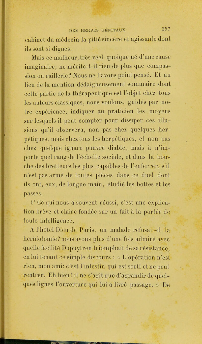 cabinet du médecin la pitié sincère et agissante dont ils sont si dignes. Mais ce malheur, très réel quoique né d'une cause imaginaire, ne mérite-t-il rien de plus que compas- sion ou raillerie? Nous ne l'avons point pensé. Et au lieu de la mention dédaigneusement sommaire dont cette partie de la thérapeutique est l'objet chez tous les auteurs classiques, nous voulons, guidés par no- tre expérience, indiquer au praticien les moyens sur lesquels il peut compter pour dissiper ces illu- sions qu'il observera, non pas chez quelques her- pétiques, mais chez tous les herpétiques, et non pas chez quelque ignare pauvre diable, mais à n'im- porte quel rang de l'échelle sociale, et dans la bou- che des bretleurs les plus capables de l'enferrer, s'il n'est pas armé de toutes pièces dans ce duel dont ils ont, eux, de longue main, étudié les bottes et les passes. 1° Ce qui nous a souvent réussi, c'est une explica- tion brève et claire fondée sur un fait à la portée de toute intelligence. A l'hôtel Dieu de Paris, un malade refusait-il la herniotomie? nous avons plus d'une fois admiré avec quelle facilité Dupuytren triomphait de sarésistance, en lui tenant ce simple discours : « L'opération n'est rien, mon ami: c'est l'intestin qui est sorti et ne peut rentrer. Eh bien! il ne s'agit que d'agrandir de quel- ques lignes l'ouverture qui lui a livré passage. » De